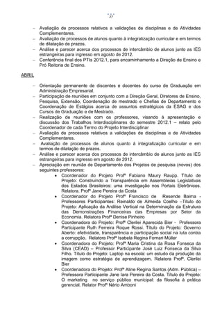 27


     Avaliação de processos relativos a validações de disciplinas e de Atividades
      Complementares.
     Avaliação de processos de alunos quanto à integralização curricular e em termos
      de dilatação de prazos.
     Análise e parecer acerca dos processos de intercâmbio de alunos junto as IES
      estrangeiras para ingresso em agosto de 2012.
     Conferência final dos PTIs 2012.1, para encaminhamento a Direção de Ensino e
      Pró Reitoria de Ensino.

ABRIL

     Orientação permanente de discentes e docentes do curso de Graduação em
      Administração Empresarial.
     Participação de reuniões em conjunto com a Direção Geral, Diretores de Ensino,
      Pesquisa, Extensão, Coordenação de mestrado e Chefias de Departamento e
      Coordenação de Estágios acerca de assuntos estratégicos da ESAG e dos
      Cursos de Graduação e de Mestrado.
     Realização de reuniões com os professores, visando à apresentação e
      discussão dos Trabalhos Interdisciplinares do semestre 2012.1 – relato pelo
      Coordenador de cada Termo do Projeto Interdisciplinar
     Avaliação de processos relativos a validações de disciplinas e de Atividades
      Complementares.
     Avaliação de processos de alunos quanto à integralização curricular e em
      termos de dilatação de prazos.
     Análise e parecer acerca dos processos de intercâmbio de alunos junto as IES
      estrangeiras para ingresso em agosto de 2012.
     Apreciação em reunião de Departamento dos Projetos de pesquisa (novos) dos
      seguintes professores:
               Coordenador do Projeto Profº Fabiano Maury Raupp. Título de
                 Projeto: Construindo a Transparência em Assembleias Legislativas
                 dos Estados Brasileiros: uma investigação nos Portais Eletrônicos.
                 Relatora. Profª Jane Pereira da Costa
               Coordenador do Projeto Profº Francisco de Resende Baima -
                 Professores Participantes: Reinaldo de Almeida Coelho –Título do
                 Projeto: Aplicação da Análise Vertical na Determinação da Estrutura
                 das Demonstrações Financeiras das Empresas por Setor da
                 Economia. Relatora Profª Denise Pinheiro
               Coordenadora do Projeto: Profª Clerilei Aparecida Bier - Professora
                 Participante Ruth Ferreira Roque Rossi. Título do Projeto: Governo
                 Aberto: efetividade, transparência e participação social na luta contra
                 a corrupção. Relatora Profª Isabela Regina Fornari Müller
               Coordenadora do Projeto: Profª Maria Cristina da Rosa Fonseca da
                 Silva (CEAD) – Professor Participante José Luiz Fonseca da Silva
                 Filho. Título do Projeto: Laptop na escola: um estudo da produção da
                 imagem como estratégia de aprendizagem. Relatora Profª. Clerilei
                 Bier
               Coordenadora do Projeto: Profª Aline Regina Santos (Adm. Pública) –
                 Professora Participante Jane Iara Pereira da Costa. Título do Projeto:
                 O marketing no serviço público municipal: da filosofia à prática
                 gerencial. Relator Profº Nério Amboni
 