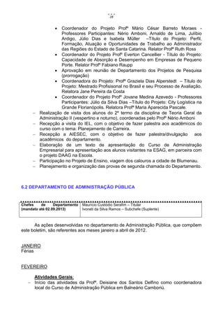 28


                   Coordenador do Projeto Profº Mário César Barreto Moraes -
                    Professores Participantes: Nério Amboni, Arnaldo de Lima, Julíbio
                    Ardigo, Júlio Dias e Isabela Müller –Título do Projeto: Perfil,
                    Formação, Atuação e Oportunidades de Trabalho ao Administrador
                    das Regiões do Estado de Santa Catarina. Relator Profª Ruth Ross
                  Coordenador do Projeto Profº Everton Cancellier - Título do Projeto:
                    Capacidade de Absorção e Desempenho em Empresas de Pequeno
                    Porte. Relator Profº Fabiano Raupp
                  Aprovação em reunião de Departamento dos Projetos de Pesquisa
                    (prorrogação)
                  Coordenadora do Projeto: Profª Graziela Dias Alperstedt – Título do
                    Projeto: Mestrado Profisisonal no Brasil e seu Processo de Avaliação.
                    Relatora Jane Pereira da Costa
                  Coordenador do Projeto Profº Jovane Medina Azevedo - Professores
                    Participantes: Júlio da Silva Dias –Título do Projeto: City Logística na
                    Grande Florianópolis. Relatora Profª Maria Aparecida Pascale.
        Realização de visita dos alunos do 2º termo da disciplina de Teoria Geral da
         Administração II (vespertino e noturno), coordenadas pelo Profº Nério Amboni
        Recepção a visita do IEL, com o objetivo de fazer palestra aos acadêmicos do
         curso com o tema: Planejamento de Carreira.
        Recepção a AIESEC, com o objetivo de fazer palestra/divulgação                  aos
         acadêmicos do departamento.
        Elaboração de um texto de apresentação do Curso de Administração
         Empresarial para apresentação aos alunos visitantes na ESAG, em parceira com
         o projeto DAAG na Escola.
        Participação no Projeto de Ensino, viagem dos calouros a cidade de Blumenau.
        Planejamento e organização das provas de segunda chamada do Departamento.



6.2 DEPARTAMENTO DE ADMINISTRAÇÃO PÚBLICA


Chefes    de     Departamento   Maurício Custódio Serafim – Titular
(mandato até 02.09.2013)        Ivoneti da Silva Ramos – Subchefe (Suplente)



      As ações desenvolvidas no departamento de Administração Pública, que compõem
este boletim, são referentes aos meses janeiro a abril de 2012.


JANEIRO
Férias


FEVEREIRO

     Atividades Gerais:
    Início das atividades da Profª. Deisiane dos Santos Delfino como coordenadora
     local do Curso de Administração Pública em Balneário Camboriú.
 