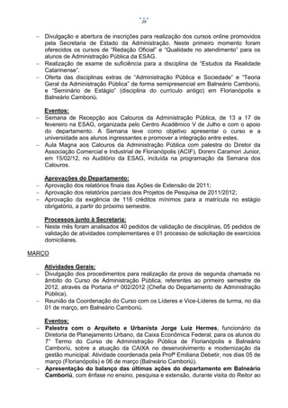 29


   Divulgação e abertura de inscrições para realização dos cursos online promovidos
    pela Secretaria de Estado da Administração. Neste primeiro momento foram
    oferecidos os cursos de “Redação Oficial” e “Qualidade no atendimento” para os
    alunos de Administração Pública da ESAG.
   Realização de exame de suficiência para a disciplina de “Estudos da Realidade
    Catarinense”.
   Oferta das disciplinas extras de “Administração Pública e Sociedade” e “Teoria
    Geral da Administração Pública” de forma semipresencial em Balneário Camboriú,
    e “Seminário de Estágio” (disciplina do currículo antigo) em Florianópolis e
    Balneário Camboriú.

    Eventos:
   Semana de Recepção aos Calouros da Administração Pública, de 13 a 17 de
    fevereiro na ESAG, organizada pelo Centro Acadêmico V de Julho e com o apoio
    do departamento. A Semana teve como objetivo apresentar o curso e a
    universidade aos alunos ingressantes e promover a integração entre estes.
   Aula Magna aos Calouros da Administração Pública com palestra do Diretor da
    Associação Comercial e Industrial de Florianópolis (ACIF), Doreni Caramori Junior,
    em 15/02/12, no Auditório da ESAG, incluída na programação da Semana dos
    Calouros.

    Aprovações do Departamento:
   Aprovação dos relatórios finais das Ações de Extensão de 2011;
   Aprovação dos relatórios parciais dos Projetos de Pesquisa de 2011/2012;
   Aprovação da exigência de 116 créditos mínimos para a matrícula no estágio
    obrigatório, a partir do próximo semestre.

    Processos junto à Secretaria:
   Neste mês foram analisados 40 pedidos de validação de disciplinas, 05 pedidos de
    validação de atividades complementares e 01 processo de solicitação de exercícios
    domiciliares.

MARÇO

    Atividades Gerais:
   Divulgação dos procedimentos para realização da prova de segunda chamada no
    âmbito do Curso de Administração Pública, referentes ao primeiro semestre de
    2012, através da Portaria nº 002/2012 (Chefia do Departamento de Administração
    Pública).
   Reunião da Coordenação do Curso com os Líderes e Vice-Líderes de turma, no dia
    01 de março, em Balneário Camboriú.

    Eventos:
   Palestra com o Arquiteto e Urbanista Jorge Luiz Hermes, funcionário da
    Diretoria de Planejamento Urbano, da Caixa Econômica Federal, para os alunos do
    7° Termo do Curso de Administração Pública de Florianópolis e Balneário
    Camboriú, sobre a atuação da CAIXA no desenvolvimento e modernização da
    gestão municipal. Atividade coordenada pela Profª Emiliana Debetir, nos dias 05 de
    março (Florianópolis) e 06 de março (Balneário Camboriú).
   Apresentação do balanço das últimas ações do departamento em Balneário
    Camboriú, com ênfase no ensino, pesquisa e extensão, durante visita do Reitor ao
 