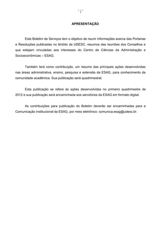 3



                                     APRESENTAÇÃO



      Este Boletim de Serviços tem o objetivo de reunir informações acerca das Portarias
e Resoluções publicadas no âmbito da UDESC, resumos das reuniões dos Conselhos e
que estejam vinculadas aos interesses do Centro de Ciências da Administração e
Socioeconômicas – ESAG.


      Também terá como contribuição, um resumo das principais ações desenvolvidas
nas áreas administrativa, ensino, pesquisa e extensão da ESAG, para conhecimento da
comunidade acadêmica. Sua publicação será quadrimestral.


      Esta publicação se refere às ações desenvolvidas no primeiro quadrimestre de
2012 e sua publicação será encaminhada aos servidores da ESAG em formato digital.


      As contribuições para publicação do Boletim deverão ser encaminhadas para a
Comunicação Institucional da ESAG, por meio eletrônico: comunica.esag@udesc.br.
 