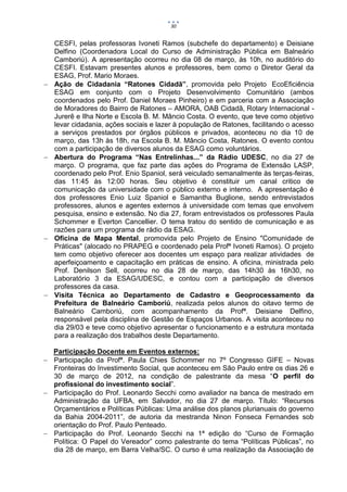 30


    CESFI, pelas professoras Ivoneti Ramos (subchefe do departamento) e Deisiane
    Delfino (Coordenadora Local do Curso de Administração Pública em Balneário
    Camboriú). A apresentação ocorreu no dia 08 de março, às 10h, no auditório do
    CESFI. Estavam presentes alunos e professores, bem como o Diretor Geral da
    ESAG, Prof. Mario Moraes.
   Ação de Cidadania “Ratones Cidadã”, promovida pelo Projeto EcoEficiência
    ESAG em conjunto com o Projeto Desenvolvimento Comunitário (ambos
    coordenados pelo Prof. Daniel Moraes Pinheiro) e em parceria com a Associação
    de Moradores do Bairro de Ratones – AMORA, OAB Cidadã, Rotary Internacional -
    Jurerê e Ilha Norte e Escola B. M. Mâncio Costa. O evento, que teve como objetivo
    levar cidadania, ações sociais e lazer à população de Ratones, facilitando o acesso
    a serviços prestados por órgãos públicos e privados, aconteceu no dia 10 de
    março, das 13h às 18h, na Escola B. M. Mâncio Costa, Ratones. O evento contou
    com a participação de diversos alunos da ESAG como voluntários.
   Abertura do Programa “Nas Entrelinhas...” da Rádio UDESC, no dia 27 de
    março. O programa, que faz parte das ações do Programa de Extensão LASP,
    coordenado pelo Prof. Enio Spaniol, será veiculado semanalmente às terças-feiras,
    das 11:45 às 12:00 horas. Seu objetivo é constituir um canal critico de
    comunicação da universidade com o público externo e interno. A apresentação é
    dos professores Enio Luiz Spaniol e Samantha Buglione, sendo entrevistados
    professores, alunos e agentes externos à universidade com temas que envolvem
    pesquisa, ensino e extensão. No dia 27, foram entrevistados os professores Paula
    Schommer e Everton Cancellier. O tema tratou do sentido de comunicação e as
    razões para um programa de rádio da ESAG.
   Oficina de Mapa Mental, promovida pelo Projeto de Ensino "Comunidade de
    Práticas" (alocado no PRAPEG e coordenado pela Profª Ivoneti Ramos). O projeto
    tem como objetivo oferecer aos docentes um espaço para realizar atividades de
    aperfeiçoamento e capacitação em práticas de ensino. A oficina, ministrada pelo
    Prof. Denilson Sell, ocorreu no dia 28 de março, das 14h30 às 16h30, no
    Laboratório 3 da ESAG/UDESC, e contou com a participação de diversos
    professores da casa.
   Visita Técnica ao Departamento de Cadastro e Geoprocessamento da
    Prefeitura de Balneário Camboriú, realizada pelos alunos do oitavo termo de
    Balneário Camboriú, com acompanhamento da Profª. Deisiane Delfino,
    responsável pela disciplina de Gestão de Espaços Urbanos. A visita aconteceu no
    dia 29/03 e teve como objetivo apresentar o funcionamento e a estrutura montada
    para a realização dos trabalhos deste Departamento.

  Participação Docente em Eventos externos:
 Participação da Profª. Paula Chies Schommer no 7º Congresso GIFE – Novas
  Fronteiras do Investimento Social, que aconteceu em São Paulo entre os dias 26 e
  30 de março de 2012, na condição de palestrante da mesa “O perfil do
  profissional do investimento social”.
 Participação do Prof. Leonardo Secchi como avaliador na banca de mestrado em
  Administração da UFBA, em Salvador, no dia 27 de março. Título: “Recursos
  Orçamentários e Políticas Públicas: Uma análise dos planos plurianuais do governo
  da Bahia 2004-2011”, de autoria da mestranda Ninon Fonseca Fernandes sob
  orientação do Prof. Paulo Penteado.
 Participação do Prof. Leonardo Secchi na 1ª edição do “Curso de Formação
  Política: O Papel do Vereador” como palestrante do tema “Políticas Públicas”, no
  dia 28 de março, em Barra Velha/SC. O curso é uma realização da Associação de
 