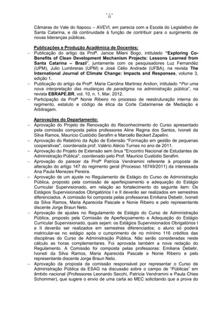 31


   Câmaras do Vale do Itapocu – AVEVI, em parecia com a Escola do Legislativo de
   Santa Catarina, e dá continuidade à função de contribuir para o surgimento de
   novas lideranças públicas.

  Publicações e Produção Acadêmica de Docentes:
 Publicação do artigo da Profª. Janice Mileni Bogo, intitulado “Exploring Co-
  Benefits of Clean Development Mechanism Projects: Lessons Learned from
  Santa Catarina – Brazil”, juntamente com os pesquisadores Luz Fernandéz
  (UPM), Julio Lumbreras (UPM) e José Célio Andrade (UFBA), na revista The
  International Journal of Climate Change: Impacts and Responses, volume 3,
  edição 1.
 Publicação do artigo da Profª. Maria Carolina Martinez Andion, intitulado “Por uma
  nova interpretação das mudanças de paradigma na administração pública”, na
  revista EBRAPE.BR, vol. 10, n. 1, Mar. 2012.
 Participação da Profª Nonie Ribeiro no processo de reestruturação interna do
  regimento, estatuto e código de ética da Corte Catarinense de Mediação e
  Arbitragem.

  Aprovações do Departamento:
 Aprovação do Projeto de Renovação do Reconhecimento do Curso apresentado
  pela comissão composta pelos professores Aline Regina dos Santos, Ivoneti da
  Silva Ramos, Maurício Custódio Serafim e Marcello Beckert Zapelini.
 Aprovação do Relatório da Ação de Extensão “Formação em gestão de pequenas
  cooperativas", coordenada prof. Valério Alécio Turnes no ano de 2011.
 Aprovação do Projeto de Extensão sem ônus "Encontro Nacional de Estudantes de
  Administração Pública", coordenado pelo Prof. Mauricio Custódio Serafim.
 Aprovação do parecer da Profª Patrícia Vendramini referente à proposta de
  alteração do artigo 147 do regimento geral (Processo 16749/2011) da interessada
  Ana Paula Menezes Pereira.
 Aprovação de um ajuste no Regulamento de Estágio do Curso de Administração
  Pública, proposto pela comissão de aperfeiçoamento e adequação do Estágio
  Curricular Supervisionado, em relação ao fortalecimento do seguinte item: Os
  Estágios Supervisionados Obrigatórios I e II deverão ser realizados em semestres
  diferenciados. A comissão foi composta pelas professoras Emiliana Debetir, Ivoneti
  da Silva Ramos, Maria Aparecida Pascale e Nonie Ribeiro e pelo representante
  discente Jorge Braun Neto.
 Aprovação de ajustes no Regulamento de Estágio do Curso de Administração
  Pública, proposto pela Comissão de Aperfeiçoamento e Adequação do Estágio
  Curricular Supervisionado, quais sejam: os Estágios Supervisionados Obrigatórios I
  e II deverão ser realizados em semestres diferenciados; o aluno só poderá
  matricular-se no estágio após o cumprimento de no mínimo 116 créditos das
  disciplinas do Curso de Administração Pública. Não serão consideradas neste
  cálculo as horas complementares. Foi aprovada também a nova redação do
  Regulamento. A Comissão foi composta pelas professoras: Emiliana Debetir,
  Ivoneti da Silva Ramos, Maria Aparecida Pascale e Nonie Ribeiro e pelo
  representante discente Jorge Braun Neto.
 Aprovação da proposta da comissão responsável por representar o Curso de
  Administração Pública da ESAG na discussão sobre o campo de “Públicas” em
  âmbito nacional (Professores Leonardo Secchi, Patrícia Vendramini e Paula Chies
  Schommer), que sugere o envio de uma carta ao MEC solicitando que a prova do
 