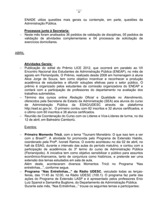 32


        ENADE utilize questões mais gerais ou contemple, em parte, questões da
        Administração Pública.

    Processos junto à Secretaria:
   Neste mês foram analisados 36 pedidos de validação de disciplinas, 05 pedidos de
    validação de atividades complementares e 04 processos de solicitação de
    exercícios domiciliares.


ABRIL


    Atividades Gerais:
   Publicação do edital do Prêmio LICE 2012, que ocorrerá em paralelo ao VII
    Encontro Nacional dos Estudantes de Administração Pública (ENEAP), no mês de
    agosto em Florianópolis. O Prêmio, realizado desde 2008 em homenagem à aluna
    Alice Jorge de Souza, tem como objetivo incentivar e reconhecer a produção
    acadêmica de estudantes e difundir soluções efetivas para o setor público. O
    prêmio é organizado pelos estudantes da comissão organizadora do ENEAP e
    contará com a participação de professores do departamento na avaliação dos
    trabalhos submetidos.
   Término dos cursos online Redação Oficial e Qualidade no Atendimento,
    oferecidos pela Secretaria de Estado da Administração (SEA) aos alunos do curso
    de Administração Pública da ESAG/UDESC através da plataforma
    http://ead.sc.gov.br. O primeiro contou com 82 inscritos e 32 alunos certificados, e
    o último com 60 inscritos e 38 alunos certificados.
   Reunião da Coordenação do Curso com os Líderes e Vice-Líderes de turma, no dia
    12 de abril, em Balneário Camboriú.

        Eventos:

   Primeiro Momento Tricô, com o tema “Tsunami Monetário: O que isso tem a ver
    com o Brasil?”. A atividade foi promovida pelo Programa de Extensão Habilis,
    coordenado pela Profª. Ivoneti Ramos. O evento aconteceu no dia 02 de abril, no
    hall da ESAG, durante o intervalo das aulas do período matutino, e contou com a
    participação de acadêmicos do 3º termo do curso de Administração Pública
    (Florianópolis). A iniciativa tem como objetivo sensibilizar o público para assuntos
    econômico-financeiros, tanto de conjuntura como históricos, e pretende ser uma
    extensão dos temas estudados em sala de aula.
    Além deste, aconteceram diversos Momentos Tricô no Programa “Nas
    entrelinhas...”, conforme segue.
   Programa “Nas Entrelinhas...” da Rádio UDESC, veiculado todas as terças-
    feiras, das 11:45 às 12:00, na Rádio UDESC (100.1). O programa faz parte das
    ações do Programa de Extensão LASP e é apresentado pelos professores Enio
    Luiz Spaniol e Samantha Buglione, do Departamento de Administração Pública.
    Durante este mês, “Nas Entrelinhas...” trouxe os seguintes temas e participantes:
 