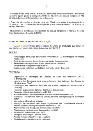 37



- Reuniões iniciais junto ao LabTic da ESAG com vistas ao desenvolvimento de Sistema
(aplicativo ) para gestão e acompanhamento das atividades de estágio obrigatório e não
obrigatório bem como Monografia do curso Economia

- Envio de informações à direção geral da ESAG com vistas à implementação e
oficialização das coordenações de estágio por curso conforme definido na Política de
Estágio da UDESC

- Recebimento e distribuição dos relatórios de estágio obrigatório e inserção de notas
finais de alunos dos 3 cursos da ESAG.



6.5 SECRETÁRIA DE ENSINO DE GRADUAÇÃO

      As ações desenvolvidas pela secretaria de Ensino de graduação que compõem
este boletim se referem aos meses de janeiro a abril de 2012.

JANEIRO

    Organização da Outorga de Grau dos formandos 2011/2 (Florianópolis e Balneário
     Camboriú);
   Controle do programa de monitoria (organização de documentos);
   Recebimento de requerimentos para validações de disciplinas;
   Recebimento de requerimentos diversos;
   Expedição de históricos, atestados de matrícula, planos de ensino.

FEVEREIRO

   Organização e realização da Outorga de Grau dos formandos 2011/2
     (Florianópolis);
    Abertura dos Processos para encaminhamento dos diplomas dos Cursos de
      Graduação da ESAG;
    Atualização dos Históricos Escolares dos Cursos Sequenciais (Florianópolis e
      Joinville);
   Registro e Expedição de diplomas dos Cursos Sequenciais;
   Recepção e Matrículas dos Calouros 2012/1;
   Acompanhamento das matrículas de acadêmicos veteranos pelo SIGA;
   Matrículas: Transferência Interna e Externa, Retorno e Reingresso para o semestre
     2012/1;
   Matrículas em Disciplinas Isoladas;
   Validação de disciplinas dos alunos ingressantes por Transferência Interna e
     Externa, Retorno e Reingresso para o semestre 2012/1;
   Acompanhamento dos ajustes de matrícula pelo SIGA;
   Atualização e monitoramento dos cadastros no SIGA;
   Alimentação do cadastro/censo INEP;
   Recepção e orientação Calouros 2012/1;
   Ajustes de matrículas através da secretaria;
   Cancelamento e trancamento de matrículas;
 