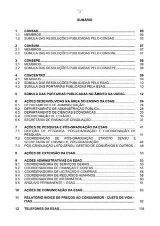 4


                                                              SUMÁRIO


1     CONSAD............................................................................................................       05
1.1   MEMBROS.........................................................................................................         05
1.2   SÚMULA DAS RESOLUÇÕES PUBLICADAS PELO CONSAD........................                                                     05

2     CONSUNI...........................................................................................................       07
2.1   MEMBROS.........................................................................................................         07
2.2   SÚMULA DAS RESOLUÇÕES PUBLICADAS PELO CONSUNI......................                                                      07

3     CONSEPE..........................................................................................................        08
3.1   MEMBROS.........................................................................................................         08
3.2   SÚMULA DAS RESOLUÇÕES PUBLICADAS PELO CONSEPE.....................                                                       08

4     CONCENTRO.....................................................................................................           09
4.1   MEMBROS.........................................................................................................         09
4.2   SÚMULA DAS RESOLUÇÕES PUBLICADAS PELA ESAG.............................                                                  10
4.3   SÚMULA DAS PORTARIAS PUBLICADAS PELA ESAG..................................                                              10

5     SÚMULA DAS PORTARIAS PUBLICADAS NO ÂMBITO DA UDESC............                                                           12

6     AÇÕES DESENVOLVIDAS NA ÁREA DO ENSINO DA ESAG.......................                                                     24
6.1   DEPARTAMENTO DE ADMINISTRAÇÃO.........................................................                                   24
6.2   DEPARTAMENTO DE ADMINISTRAÇÃO PÚBLICA........................................                                            28
6.3   DEPARTAMENTO DE CIÊNCIAS ECONÔMICAS............................................                                          35
6.4   COORDENAÇÃO DE ESTÁGIO........................................................................                           36
6.5   SECRETÁRIA DE ENSINO DE GRADUAÇÃO..................................................                                      37

7     AÇÕES DE PESQUISA E PÓS-GRADUAÇÃO DA ESAG...............................                                                 41
7.1   DIREÇÃO DE PESQUISA, PÓS-GRADUAÇÃO E COORDENAÇÃO DE
      PESQUISA.........................................................................................................        41
7.2   COORDENAÇÃO             DE        PÓS-GRADUAÇÃO                         STRICTO               SENSU             E
      SECRETARIA DE ENSINO DE PÓS-GRADUAÇÃO.........................................                                           46
7.3   PÓS-GRADUAÇÃO LATO SENSU, GESTÃO DE CONVÊNIOS E OUTROS...                                                                48

8     AÇÕES DE EXTENSÃO DA ESAG...................................................................                             50

9     AÇÕES ADMINISTRATIVAS DA ESAG...........................................................                                 53
9.1   COORDENADORIA DE SERVIÇOS GERAIS...................................................                                      53
9.2   COORDENADORIA DE FINANÇAS E CONTAS...............................................                                        55
9.3   COORDENADORIA DE LICITAÇÃO E COMPRAS...........................................                                          58
9.4   COORDENADORIA DE RECURSOS HUMANOS.............................................                                           58
9.5   COORDENADORIA DE INFORMÁTICA............................................................                                 60
9.6   ARQUIVO PERMANENTE – ESAG...................................................................                             61

10    AÇÕES DE COMUNICAÇÃO DA ESAG...........................................................                                  63

11    RELATÓRIO ÍNDICE DE PREÇOS AO CONSUMIDOR - CUSTO DE VIDA -
      ITAG..................................................................................................................   82

12    TELEFONES DA ESAG.....................................................................................                   104
 