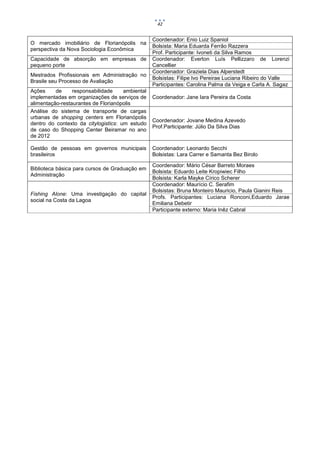 42


                                                  Coordenador: Enio Luiz Spaniol
O mercado imobiliário de Florianópolis na
                                                  Bolsista: Maria Eduarda Ferrão Razzera
perspectiva da Nova Sociologia Econômica
                                                  Prof. Participante: Ivoneti da Silva Ramos
Capacidade de absorção em empresas de             Coordenador: Everton Luís Pellizzaro de Lorenzi
pequeno porte                                     Cancellier
                                                  Coordenador: Graziela Dias Alperstedt
Mestrados Profissionais em Administração no
                                                  Bolsistas: Filipe Ivo Pereirae Luciana Ribeiro do Valle
Brasile seu Processo de Avaliação
                                                  Participantes: Carolina Palma da Veiga e Carla A. Sagaz
Ações     de     responsabilidade     ambiental
implementadas em organizações de serviços de      Coordenador: Jane Iara Pereira da Costa
alimentação-restaurantes de Florianópolis
Análise do sistema de transporte de cargas
urbanas de shopping centers em Florianópolis
                                                  Coordenador: Jovane Medina Azevedo
dentro do contexto da citylogistics: um estudo
                                                  Prof.Participante: Júlio Da Silva Dias
de caso do Shopping Center Beiramar no ano
de 2012

Gestão de pessoas em governos municipais          Coordenador: Leonardo Secchi
brasileiros                                       Bolsistas: Lara Carrer e Samanta Bez Birolo

                                                  Coordenador: Mário César Barreto Moraes
Biblioteca básica para cursos de Graduação em
                                                  Bolsista: Eduardo Leite Kropiwiec Filho
Administração
                                                  Bolsista: Karla Mayke Círico Scherer
                                                  Coordenador: Maurício C. Serafim
                                                  Bolsistas: Bruna Monteiro Mauricio, Paula Gianini Reis
Fishing Alone: Uma investigação do capital
                                                  Profs. Participantes: Luciana Ronconi,Eduardo Jarae
social na Costa da Lagoa
                                                  Emiliana Debetir
                                                  Participante externo: Maria Inêz Cabral
 