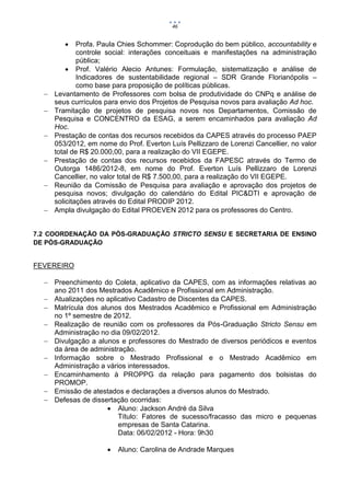 46


             Profa. Paula Chies Schommer: Coprodução do bem público, accountability e
              controle social: interações conceituais e manifestações na administração
              pública;
           Prof. Valério Alecio Antunes: Formulação, sistematização e análise de
              Indicadores de sustentabilidade regional – SDR Grande Florianópolis –
              como base para proposição de políticas públicas.
     Levantamento de Professores com bolsa de produtividade do CNPq e análise de
      seus currículos para envio dos Projetos de Pesquisa novos para avaliação Ad hoc.
     Tramitação de projetos de pesquisa novos nos Departamentos, Comissão de
      Pesquisa e CONCENTRO da ESAG, a serem encaminhados para avaliação Ad
      Hoc.
     Prestação de contas dos recursos recebidos da CAPES através do processo PAEP
      053/2012, em nome do Prof. Everton Luís Pellizzaro de Lorenzi Cancellier, no valor
      total de R$ 20.000,00, para a realização do VII EGEPE.
     Prestação de contas dos recursos recebidos da FAPESC através do Termo de
      Outorga 1486/2012-8, em nome do Prof. Everton Luís Pellizzaro de Lorenzi
      Cancellier, no valor total de R$ 7.500,00, para a realização do VII EGEPE.
     Reunião da Comissão de Pesquisa para avaliação e aprovação dos projetos de
      pesquisa novos; divulgação do calendário do Edital PIC&DTI e aprovação de
      solicitações através do Edital PRODIP 2012.
     Ampla divulgação do Edital PROEVEN 2012 para os professores do Centro.


7.2 COORDENAÇÃO DA PÓS-GRADUAÇÃO STRICTO SENSU E SECRETARIA DE ENSINO
DE PÓS-GRADUAÇÃO


FEVEREIRO

   Preenchimento do Coleta, aplicativo da CAPES, com as informações relativas ao
    ano 2011 dos Mestrados Acadêmico e Profissional em Administração.
   Atualizações no aplicativo Cadastro de Discentes da CAPES.
   Matrícula dos alunos dos Mestrados Acadêmico e Profissional em Administração
    no 1º semestre de 2012.
   Realização de reunião com os professores da Pós-Graduação Stricto Sensu em
    Administração no dia 09/02/2012.
   Divulgação a alunos e professores do Mestrado de diversos periódicos e eventos
    da área de administração.
   Informação sobre o Mestrado Profissional e o Mestrado Acadêmico em
    Administração a vários interessados.
   Encaminhamento à PROPPG da relação para pagamento dos bolsistas do
    PROMOP.
   Emissão de atestados e declarações a diversos alunos do Mestrado.
   Defesas de dissertação ocorridas:
                     Aluno: Jackson André da Silva
                        Título: Fatores de sucesso/fracasso das micro e pequenas
                        empresas de Santa Catarina.
                        Data: 06/02/2012 - Hora: 9h30

                         Aluno: Carolina de Andrade Marques
 