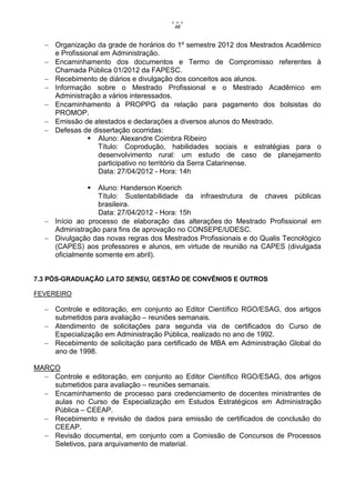 48


    Organização da grade de horários do 1º semestre 2012 dos Mestrados Acadêmico
     e Profissional em Administração.
    Encaminhamento dos documentos e Termo de Compromisso referentes à
     Chamada Pública 01/2012 da FAPESC.
    Recebimento de diários e divulgação dos conceitos aos alunos.
    Informação sobre o Mestrado Profissional e o Mestrado Acadêmico em
     Administração a vários interessados.
    Encaminhamento à PROPPG da relação para pagamento dos bolsistas do
     PROMOP.
    Emissão de atestados e declarações a diversos alunos do Mestrado.
    Defesas de dissertação ocorridas:
                 Aluno: Alexandre Coimbra Ribeiro
                   Título: Coprodução, habilidades sociais e estratégias para o
                   desenvolvimento rural: um estudo de caso de planejamento
                   participativo no território da Serra Catarinense.
                   Data: 27/04/2012 - Hora: 14h

                  Aluno: Handerson Koerich
                   Título: Sustentabilidade da infraestrutura de chaves públicas
                   brasileira.
                   Data: 27/04/2012 - Hora: 15h
    Início ao processo de elaboração das alterações do Mestrado Profissional em
     Administração para fins de aprovação no CONSEPE/UDESC.
    Divulgação das novas regras dos Mestrados Profissionais e do Qualis Tecnológico
     (CAPES) aos professores e alunos, em virtude de reunião na CAPES (divulgada
     oficialmente somente em abril).


7.3 PÓS-GRADUAÇÃO LATO SENSU, GESTÃO DE CONVÊNIOS E OUTROS

FEVEREIRO

    Controle e editoração, em conjunto ao Editor Científico RGO/ESAG, dos artigos
     submetidos para avaliação – reuniões semanais.
    Atendimento de solicitações para segunda via de certificados do Curso de
     Especialização em Administração Pública, realizado no ano de 1992.
    Recebimento de solicitação para certificado de MBA em Administração Global do
     ano de 1998.

MARÇO
   Controle e editoração, em conjunto ao Editor Científico RGO/ESAG, dos artigos
    submetidos para avaliação – reuniões semanais.
   Encaminhamento de processo para credenciamento de docentes ministrantes de
    aulas no Curso de Especialização em Estudos Estratégicos em Administração
    Pública – CEEAP.
   Recebimento e revisão de dados para emissão de certificados de conclusão do
    CEEAP.
   Revisão documental, em conjunto com a Comissão de Concursos de Processos
    Seletivos, para arquivamento de material.
 