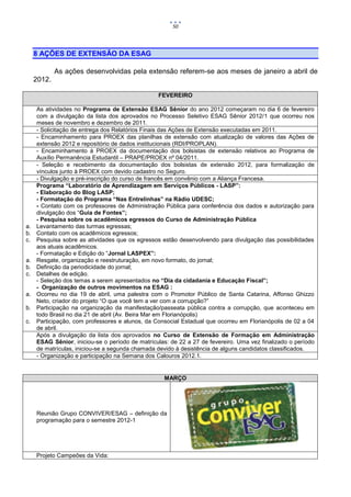 50




     8 AÇÕES DE EXTENSÃO DA ESAG

             As ações desenvolvidas pela extensão referem-se aos meses de janeiro a abril de
     2012.

                                                 FEVEREIRO

     As atividades no Programa de Extensão ESAG Sênior do ano 2012 começaram no dia 6 de fevereiro
     com a divulgação da lista dos aprovados no Processo Seletivo ESAG Sênior 2012/1 que ocorreu nos
     meses de novembro e dezembro de 2011.
     - Solicitação de entrega dos Relatórios Finais das Ações de Extensão executadas em 2011.
     - Encaminhamento para PROEX das planilhas de extensão com atualização de valores das Ações de
     extensão 2012 e repositório de dados institucionais (RDI/PROPLAN).
     - Encaminhamento à PROEX da documentação dos bolsistas de extensão relativos ao Programa de
     Auxílio Permanência Estudantil – PRAPE/PROEX nº 04/2011.
     - Seleção e recebimento da documentação dos bolsistas de extensão 2012, para formalização de
     vínculos junto à PROEX com devido cadastro no Seguro.
     - Divulgação e pré-inscrição do curso de francês em convênio com a Aliança Francesa.
     Programa “Laboratório de Aprendizagem em Serviços Públicos - LASP”:
     - Elaboração do Blog LASP;
     - Formatação do Programa “Nas Entrelinhas” na Rádio UDESC;
     - Contato com os professores de Administração Pública para conferência dos dados e autorização para
     divulgação dos “Guia de Fontes”;
     - Pesquisa sobre os acadêmicos egressos do Curso de Administração Pública
a.   Levantamento das turmas egressas;
b.   Contato com os acadêmicos egressos;
c.   Pesquisa sobre as atividades que os egressos estão desenvolvendo para divulgação das possibilidades
     aos atuais acadêmicos.
     - Formatação e Edição do “Jornal LASPEX”:
a.   Resgate, organização e reestruturação, em novo formato, do jornal;
b.   Definição da periodicidade do jornal;
c.   Detalhes de edição.
     - Seleção dos temas a serem apresentados no “Dia da cidadania e Educação Fiscal”;
     - Organização de outros movimentos na ESAG :
a.   Ocorreu no dia 19 de abril, uma palestra com o Promotor Público de Santa Catarina, Affonso Ghizzo
     Neto, criador do projeto “O que você tem a ver com a corrupção?”
b.   Participação na organização da manifestação/passeata pública contra a corrupção, que aconteceu em
     todo Brasil no dia 21 de abril (Av. Beira Mar em Florianópolis)
c.   Participação, com professores e alunos, da Consocial Estadual que ocorreu em Florianópolis de 02 a 04
     de abril.
     Após a divulgação da lista dos aprovados no Curso de Extensão de Formação em Administração
     ESAG Sênior, iniciou-se o período de matrículas: de 22 a 27 de fevereiro. Uma vez finalizado o período
     de matrículas, iniciou-se a segunda chamada devido à desistência de alguns candidatos classificados.
     - Organização e participação na Semana dos Calouros 2012.1.


                                                   MARÇO




     Reunião Grupo CONVIVER/ESAG – definição da
     programação para o semestre 2012-1




     Projeto Campeões da Vida:
 
