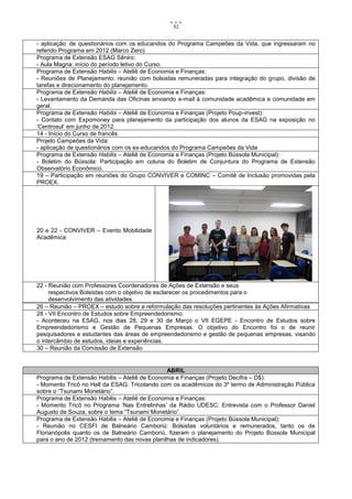 51


- aplicação de questionários com os educandos do Programa Campeões da Vida, que ingressaram no
referido Programa em 2012 (Marco Zero)
Programa de Extensão ESAG Sêniro:
- Aula Magna: início do período letivo do Curso.
Programa de Extensão Habilis – Ateliê de Economia e Finanças:
- Reuniões de Planejamento: reunião com bolsistas remuneradas para integração do grupo, divisão de
tarefas e direcionamento do planejamento.
Programa de Extensão Habilis – Ateliê de Economia e Finanças:
- Levantamento da Demanda das Oficinas enviando e-mail à comunidade acadêmica e comunidade em
geral.
Programa de Extensão Habilis – Ateliê de Economia e Finanças (Projeto Poup-invest):
- Contato com Expomoney para planejamento da participação dos alunos da ESAG na exposição no
‘Centrosul’ em junho de 2012.
14 - Início do Curso de francês
Projeto Campeões da Vida:
- aplicação de questionários com os ex-educandos do Programa Campeões da Vida
Programa de Extensão Habilis – Ateliê de Economia e Finanças (Projeto Bússola Municipal):
- Boletim do Bússola: Participação em coluna do Boletim de Conjuntura do Programa de Extensão
Observatório Econômico.
19 – Participação em reuniões do Grupo CONVIVER e COMINC – Comitê de Inclusão promovidas pela
PROEX.




20 e 22 - CONVIVER – Evento Mobilidade
Acadêmica




22 - Reunião com Professores Coordenadores de Ações de Extensão e seus
     respectivos Bolsistas com o objetivo de esclarecer os procedimentos para o
     desenvolvimento das atividades.
26 – Reunião – PROEX – estudo sobre a reformulação das resoluções pertinentes às Ações Afirmativas
28 - VII Encontro de Estudos sobre Empreendedorismo:
- Aconteceu na ESAG, nos dias 28, 29 e 30 de Março o VII EGEPE - Encontro de Estudos sobre
Empreendedorismo e Gestão de Pequenas Empresas. O objetivo do Encontro foi o de reunir
pesquisadores e estudantes das áreas de empreendedorismo e gestão de pequenas empresas, visando
o intercâmbio de estudos, ideias e experiências.
30 – Reunião da Comissão de Extensão


                                                ABRIL
Programa de Extensão Habilis – Ateliê de Economia e Finanças (Projeto Decifra – D$):
- Momento Tricô no Hall da ESAG: Tricotando com os acadêmicos do 3º termo de Administração Pública
sobre o “Tsunami Monetário”.
Programa de Extensão Habilis – Ateliê de Economia e Finanças:
- Momento Tricô no Programa ‘Nas Entrelinhas’ da Rádio UDESC: Entrevista com o Professor Daniel
Augusto de Souza, sobre o tema “Tsunami Monetário”.
Programa de Extensão Habilis – Ateliê de Economia e Finanças (Projeto Bússola Municipal):
- Reunião no CESFI de Balneário Camboriú: Bolsistas voluntários e remunerados, tanto os de
Florianópolis quanto os de Balneário Camboriú, fizeram o planejamento do Projeto Bússola Municipal
para o ano de 2012 (treinamento das novas planilhas de indicadores).
 