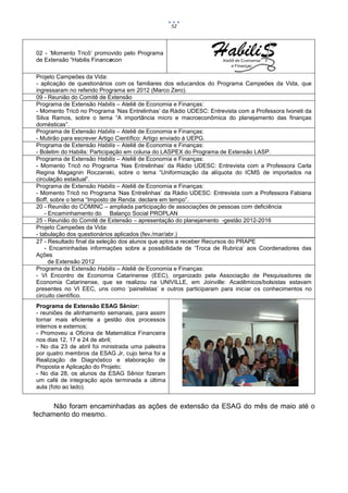 52




02 - ‘Momento Tricô’ promovido pelo Programa
de Extensão “Habilis Financecon

Projeto Campeões da Vida:
- aplicação de questionários com os familiares dos educandos do Programa Campeões da Vida, que
ingressaram no referido Programa em 2012 (Marco Zero).
09 - Reunião do Comitê de Extensão
Programa de Extensão Habilis – Ateliê de Economia e Finanças:
- Momento Tricô no Programa ‘Nas Entrelinhas’ da Rádio UDESC: Entrevista com a Professora Ivoneti da
Silva Ramos, sobre o tema “A importância micro e macroeconômica do planejamento das finanças
domésticas”.
Programa de Extensão Habilis – Ateliê de Economia e Finanças:
- Mutirão para escrever Artigo Científico: Artigo enviado à UEPG.
Programa de Extensão Habilis – Ateliê de Economia e Finanças:
- Boletim do Habilis: Participação em coluna do LASPEX do Programa de Extensão LASP.
Programa de Extensão Habilis – Ateliê de Economia e Finanças:
- Momento Tricô no Programa ‘Nas Entrelinhas’ da Rádio UDESC: Entrevista com a Professora Carla
Regina Magagnin Roczanski, sobre o tema “Uniformização da alíquota do ICMS de importados na
circulação estadual”.
Programa de Extensão Habilis – Ateliê de Economia e Finanças:
- Momento Tricô no Programa ‘Nas Entrelinhas’ da Rádio UDESC: Entrevista com a Professora Fabiana
Boff, sobre o tema “Imposto de Renda: declare em tempo”.
20 - Reunião do COMINC – ampliada participação de associações de pessoas com deficiência
    - Encaminhamento do Balanço Social PROPLAN
25 - Reunião do Comitê de Extensão – apresentação do planejamento -gestão 2012-2016
Projeto Campeões da Vida:
- tabulação dos questionários aplicados (fev./mar/abr.)
27 - Resultado final da seleção dos alunos que aptos a receber Recursos do PRAPE
    - Encaminhadas informações sobre a possibilidade de ‘Troca de Rubrica’ aos Coordenadores das
Ações
      de Extensão 2012
Programa de Extensão Habilis – Ateliê de Economia e Finanças:
- VI Encontro de Economia Catarinense (EEC), organizado pela Associação de Pesquisadores de
Economia Catarinense, que se realizou na UNIVILLE, em Joinville: Acadêmicos/bolsistas estavam
presentes no VI EEC, uns como ‘painelistas’ e outros participaram para iniciar os conhecimentos no
circuito científico.
Programa de Extensão ESAG Sênior:
- reuniões de alinhamento semanais, para assim
tornar mais eficiente a gestão dos processos
internos e externos;
- Promoveu a Oficina de Matemática Financeira
nos dias 12, 17 e 24 de abril;
- No dia 23 de abril foi ministrada uma palestra
por quatro membros da ESAG Jr, cujo tema foi a
Realização de Diagnóstico e elaboração de
Proposta e Aplicação do Projeto;
- No dia 28, os alunos da ESAG Sênior fizeram
um café de integração após terminada a última
aula (foto ao lado).


      Não foram encaminhadas as ações de extensão da ESAG do mês de maio até o
fechamento do mesmo.
 