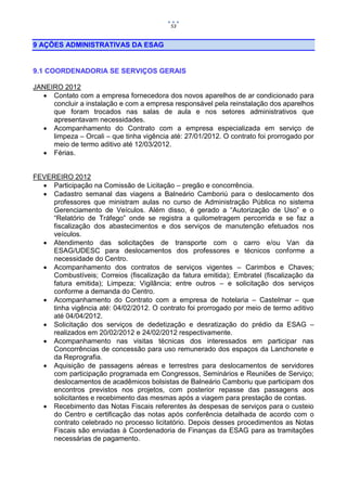 53


9 AÇÕES ADMINISTRATIVAS DA ESAG


9.1 COORDENADORIA SE SERVIÇOS GERAIS

JANEIRO 2012
   Contato com a empresa fornecedora dos novos aparelhos de ar condicionado para
     concluir a instalação e com a empresa responsável pela reinstalação dos aparelhos
     que foram trocados nas salas de aula e nos setores administrativos que
     apresentavam necessidades.
   Acompanhamento do Contrato com a empresa especializada em serviço de
     limpeza – Orcali – que tinha vigência até: 27/01/2012. O contrato foi prorrogado por
     meio de termo aditivo até 12/03/2012.
   Férias.


FEVEREIRO 2012
   Participação na Comissão de Licitação – pregão e concorrência.
   Cadastro semanal das viagens a Balneário Camboriú para o deslocamento dos
     professores que ministram aulas no curso de Administração Pública no sistema
     Gerenciamento de Veículos. Além disso, é gerado a “Autorização de Uso” e o
     “Relatório de Tráfego” onde se registra a quilometragem percorrida e se faz a
     fiscalização dos abastecimentos e dos serviços de manutenção efetuados nos
     veículos.
   Atendimento das solicitações de transporte com o carro e/ou Van da
     ESAG/UDESC para deslocamentos dos professores e técnicos conforme a
     necessidade do Centro.
   Acompanhamento dos contratos de serviços vigentes – Carimbos e Chaves;
     Combustíveis; Correios (fiscalização da fatura emitida); Embratel (fiscalização da
     fatura emitida); Limpeza; Vigilância; entre outros – e solicitação dos serviços
     conforme a demanda do Centro.
   Acompanhamento do Contrato com a empresa de hotelaria – Castelmar – que
     tinha vigência até: 04/02/2012. O contrato foi prorrogado por meio de termo aditivo
     até 04/04/2012.
   Solicitação dos serviços de dedetização e desratização do prédio da ESAG –
     realizados em 20/02/2012 e 24/02/2012 respectivamente.
   Acompanhamento nas visitas técnicas dos interessados em participar nas
     Concorrências de concessão para uso remunerado dos espaços da Lanchonete e
     da Reprografia.
   Aquisição de passagens aéreas e terrestres para deslocamentos de servidores
     com participação programada em Congressos, Seminários e Reuniões de Serviço;
     deslocamentos de acadêmicos bolsistas de Balneário Camboriu que participam dos
     encontros previstos nos projetos, com posterior repasse das passagens aos
     solicitantes e recebimento das mesmas após a viagem para prestação de contas.
   Recebimento das Notas Fiscais referentes às despesas de serviços para o custeio
     do Centro e certificação das notas após conferência detalhada de acordo com o
     contrato celebrado no processo licitatório. Depois desses procedimentos as Notas
     Fiscais são enviadas à Coordenadoria de Finanças da ESAG para as tramitações
     necessárias de pagamento.
 