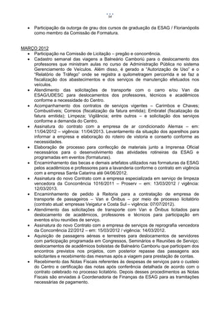 54


      Participação da outorga de grau dos cursos de graduação da ESAG / Florianópolis
       como membro da Comissão de Formatura.


MARÇO 2012
   Participação na Comissão de Licitação – pregão e concorrência.
   Cadastro semanal das viagens a Balneário Camboriú para o deslocamento dos
    professores que ministram aulas no curso de Administração Pública no sistema
    Gerenciamento de Veículos. Além disso, é gerado a “Autorização de Uso” e o
    “Relatório de Tráfego” onde se registra a quilometragem percorrida e se faz a
    fiscalização dos abastecimentos e dos serviços de manutenção efetuados nos
    veículos.
   Atendimento das solicitações de transporte com o carro e/ou Van da
    ESAG/UDESC para deslocamentos dos professores, técnicos e acadêmicos
    conforme a necessidade do Centro.
   Acompanhamento dos contratos de serviços vigentes – Carimbos e Chaves;
    Combustíveis; Correios (fiscalização da fatura emitida); Embratel (fiscalização da
    fatura emitida); Limpeza; Vigilância; entre outros – e solicitação dos serviços
    conforme a demanda do Centro.
   Assinatura do contrato com a empresa de ar condicionado Alemax – em:
    11/04/2012 – vigência: 11/04/2013. Levantamento da situação dos aparelhos para
    informar a empresa e elaboração do roteiro de vistoria e conserto conforme as
    necessidades.
   Elaboração de processo para confecção de materiais junto a Imprensa Oficial
    necessários para o desenvolvimento das atividades rotineiras da ESAG e
    programadas em eventos (formaturas).
   Encaminhamento das becas e demais artefatos utilizados nas formaturas da ESAG
    pelos acadêmicos e professores para a lavanderia conforme o contrato em vigência
    com a empresa Santa Catarina até 04/06/2012.
   Assinatura do novo Contrato com a empresa especializada em serviço de limpeza
    vencedora da Concorrência 1016/2011 – Proserv – em: 13/03/2012 / vigência:
    12/03/2013.
   Encaminhamento de pedido à Reitoria para a contratação de empresa de
    transporte de passageiros – Van e Ônibus – por meio de processo licitatório
    (contrato atual: empresas Veigatur e Costa Sul – vigência: 07/07/2012).
   Atendimento das solicitações de transporte com Van e Ônibus licitados para
    deslocamento de acadêmicos, professores e técnicos para participação em
    eventos e/ou reuniões de serviço.
   Assinatura do novo Contrato com a empresa de serviços de reprografia vencedora
    da Concorrência 22/2012 – em: 15/03/2012 / vigência: 14/03/2012.
   Aquisição de passagens aéreas e terrestres para deslocamentos de servidores
    com participação programada em Congressos, Seminários e Reuniões de Serviço;
    deslocamentos de acadêmicos bolsistas de Balneário Camboriu que participam dos
    encontros previstos nos projetos, com posterior repasse das passagens aos
    solicitantes e recebimento das mesmas após a viagem para prestação de contas.
   Recebimento das Notas Fiscais referentes às despesas de serviços para o custeio
    do Centro e certificação das notas após conferência detalhada de acordo com o
    contrato celebrado no processo licitatório. Depois desses procedimentos as Notas
    Fiscais são enviadas à Coordenadoria de Finanças da ESAG para as tramitações
    necessárias de pagamento.
 