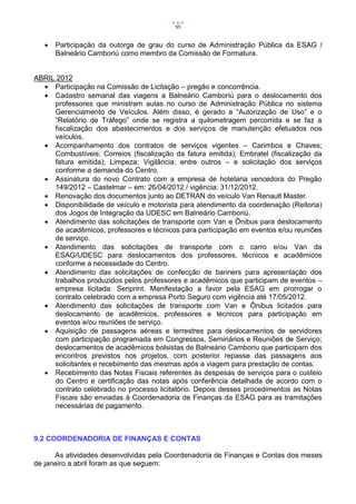 55


      Participação da outorga de grau do curso de Administração Pública da ESAG /
       Balneário Camboriú como membro da Comissão de Formatura.


ABRIL 2012
   Participação na Comissão de Licitação – pregão e concorrência.
   Cadastro semanal das viagens a Balneário Camboriú para o deslocamento dos
     professores que ministram aulas no curso de Administração Pública no sistema
     Gerenciamento de Veículos. Além disso, é gerado a “Autorização de Uso” e o
     “Relatório de Tráfego” onde se registra a quilometragem percorrida e se faz a
     fiscalização dos abastecimentos e dos serviços de manutenção efetuados nos
     veículos.
   Acompanhamento dos contratos de serviços vigentes – Carimbos e Chaves;
     Combustíveis; Correios (fiscalização da fatura emitida); Embratel (fiscalização da
     fatura emitida); Limpeza; Vigilância; entre outros – e solicitação dos serviços
     conforme a demanda do Centro.
   Assinatura do novo Contrato com a empresa de hotelaria vencedora do Pregão
     149/2012 – Castelmar – em: 26/04/2012 / vigência: 31/12/2012.
   Renovação dos documentos junto ao DETRAN do veículo Van Renault Master.
   Disponibilidade de veículo e motorista para atendimento da coordenação (Reitoria)
     dos Jogos de Integração da UDESC em Balneário Camboriú.
   Atendimento das solicitações de transporte com Van e Ônibus para deslocamento
     de acadêmicos, professores e técnicos para participação em eventos e/ou reuniões
     de serviço.
   Atendimento das solicitações de transporte com o carro e/ou Van da
     ESAG/UDESC para deslocamentos dos professores, técnicos e acadêmicos
     conforme a necessidade do Centro.
   Atendimento das solicitações de confecção de banners para apresentação dos
     trabalhos produzidos pelos professores e acadêmicos que participam de eventos –
     empresa licitada: Seriprint. Manifestação a favor pela ESAG em prorrogar o
     contrato celebrado com a empresa Porto Seguro com vigência até 17/05/2012.
   Atendimento das solicitações de transporte com Van e Ônibus licitados para
     deslocamento de acadêmicos, professores e técnicos para participação em
     eventos e/ou reuniões de serviço.
   Aquisição de passagens aéreas e terrestres para deslocamentos de servidores
     com participação programada em Congressos, Seminários e Reuniões de Serviço;
     deslocamentos de acadêmicos bolsistas de Balneário Camboriu que participam dos
     encontros previstos nos projetos, com posterior repasse das passagens aos
     solicitantes e recebimento das mesmas após a viagem para prestação de contas.
   Recebimento das Notas Fiscais referentes às despesas de serviços para o custeio
     do Centro e certificação das notas após conferência detalhada de acordo com o
     contrato celebrado no processo licitatório. Depois desses procedimentos as Notas
     Fiscais são enviadas à Coordenadoria de Finanças da ESAG para as tramitações
     necessárias de pagamento.



9.2 COORDENADORIA DE FINANÇAS E CONTAS

      As atividades desenvolvidas pela Coordenadoria de Finanças e Contas dos meses
de janeiro a abril foram as que seguem:
 