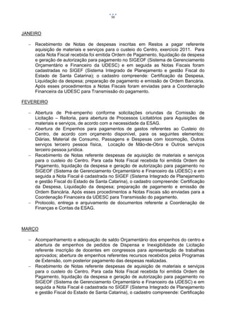 56



JANEIRO

   Recebimento de Notas de despesas inscritas em Restos a pagar referente
    aquisição de materiais e serviços para o custeio do Centro, exercício 2011. Para
    cada Nota Fiscal recebida foi emitida Ordem de Pagamento, liquidação da despesa
    e geração de autorização para pagamento no SIGEOF (Sistema de Gerenciamento
    Orçamentário e Financeiro da UDESC) e em seguida as Notas Fiscais foram
    cadastradas no SIGEF (Sistema Integrado de Planejamento e gestão Fiscal do
    Estado de Santa Catarina); o cadastro compreende: Certificação da Despesa,
    Liquidação da despesa; preparação de pagamento e emissão de Ordem Bancária.
    Após esses procedimentos a Notas Fiscais foram enviadas para a Coordenação
    Financeira da UDESC para Transmissão do pagamento.

FEVEREIRO

   Abertura de Pré-empenho conforme solicitações oriundas da Comissão de
    Licitação – Reitoria, para abertura de Processos Licitatórios para Aquisições de
    materiais e serviços, de acordo com a necessidade da ESAG.
   Abertura de Empenhos para pagamentos de gastos referentes ao Custeio do
    Centro, de acordo com orçamento disponível, para os seguintes elementos:
    Diárias, Material de Consumo, Passagens e Despesas com locomoção, Outros
    serviços terceiro pessoa física, Locação de Mão-de-Obra e Outros serviços
    terceiro pessoa jurídica.
   Recebimento de Notas referente despesas de aquisição de materiais e serviços
    para o custeio do Centro. Para cada Nota Fiscal recebida foi emitida Ordem de
    Pagamento, liquidação da despesa e geração de autorização para pagamento no
    SIGEOF (Sistema de Gerenciamento Orçamentário e Financeiro da UDESC) e em
    seguida a Nota Fiscal é cadastrada no SIGEF (Sistema Integrado de Planejamento
    e gestão Fiscal do Estado de Santa Catarina), o cadastro compreende: Certificação
    da Despesa, Liquidação da despesa; preparação de pagamento e emissão de
    Ordem Bancária. Após esses procedimentos a Notas Fiscais são enviadas para a
    Coordenação Financeira da UDESC para Transmissão do pagamento.
   Protocolo, entrega e arquivamento de documentos referente a Coordenação de
    Finanças e Contas da ESAG.



MARÇO

   Acompanhamento e adequação de saldo Orçamentário dos empenhos do centro e
    abertura de empenhos de pedidos de Dispensa e Inexigibilidade de Licitação
    referente inscrição de docentes em congressos para apresentação de trabalhas
    aprovados; abertura de empenhos referentes recursos recebidos pelos Programas
    de Extensão, com posterior pagamento das despesas realizadas.
   Recebimento de Notas referente despesas de aquisição de materiais e serviços
    para o custeio do Centro. Para cada Nota Fiscal recebida foi emitida Ordem de
    Pagamento, liquidação da despesa e geração de autorização para pagamento no
    SIGEOF (Sistema de Gerenciamento Orçamentário e Financeiro da UDESC) e em
    seguida a Nota Fiscal é cadastrada no SIGEF (Sistema Integrado de Planejamento
    e gestão Fiscal do Estado de Santa Catarina), o cadastro compreende: Certificação
 