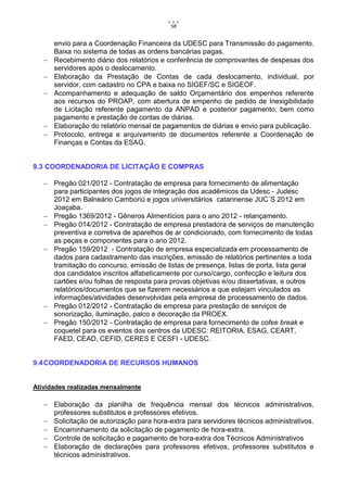 58


       envio para a Coordenação Financeira da UDESC para Transmissão do pagamento.
       Baixa no sistema de todas as ordens bancárias pagas.
      Recebimento diário dos relatórios e conferência de comprovantes de despesas dos
       servidores após o deslocamento.
      Elaboração da Prestação de Contas de cada deslocamento, individual, por
       servidor, com cadastro no CPA e baixa no SIGEF/SC e SIGEOF.
      Acompanhamento e adequação de saldo Orçamentário dos empenhos referente
       aos recursos do PROAP, com abertura de empenho de pedido de Inexigibilidade
       de Licitação referente pagamento da ANPAD e posterior pagamento; bem como
       pagamento e prestação de contas de diárias.
      Elaboração do relatório mensal de pagamentos de diárias e envio para publicação.
      Protocolo, entrega e arquivamento de documentos referente a Coordenação de
       Finanças e Contas da ESAG.


9.3 COORDENADORIA DE LICITAÇÃO E COMPRAS

    Pregão 021/2012 - Contratação de empresa para fornecimento de alimentação
     para participantes dos jogos de integração dos acadêmicos da Udesc - Judesc
     2012 em Balneário Camboriú e jogos universitários catarinense JUC´S 2012 em
     Joaçaba.
    Pregão 1369/2012 - Gêneros Alimentícios para o ano 2012 - relançamento.
    Pregão 014/2012 - Contratação de empresa prestadora de serviços de manutenção
     preventiva e corretiva de aparelhos de ar condicionado, com fornecimento de todas
     as peças e componentes para o ano 2012.
    Pregão 159/2012 - Contratação de empresa especializada em processamento de
     dados para cadastramento das inscrições, emissão de relatórios pertinentes a toda
     tramitação do concurso, emissão de listas de presença, listas de porta, lista geral
     dos candidatos inscritos alfabeticamente por curso/cargo, confecção e leitura dos
     cartões e/ou folhas de resposta para provas objetivas e/ou dissertativas, e outros
     relatórios/documentos que se fizerem necessários e que estejam vinculados as
     informações/atividades desenvolvidas pela empresa de processamento de dados.
    Pregão 012/2012 - Contratação de empresa para prestação de serviços de
     sonorização, iluminação, palco e decoração da PROEX.
    Pregão 150/2012 - Contratação de empresa para fornecimento de cofee break e
     coquetel para os eventos dos centros da UDESC: REITORIA, ESAG, CEART,
     FAED, CEAD, CEFID, CERES E CESFI - UDESC.


9.4 COORDENADORIA DE RECURSOS HUMANOS


Atividades realizadas mensalmente

    Elaboração da planilha de frequência mensal dos técnicos administrativos,
     professores substitutos e professores efetivos.
    Solicitação de autorização para hora-extra para servidores técnicos administrativos.
    Encaminhamento da solicitação de pagamento de hora-extra.
    Controle de solicitação e pagamento de hora-extra dos Técnicos Administrativos
    Elaboração de declarações para professores efetivos, professores substitutos e
     técnicos administrativos.
 