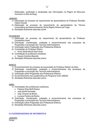 60


    Elaboração, publicação e atualização das informações na Página de Recursos
     Humanos no Site da Esag

JANEIRO
  1) Elaboração do processo de requerimento de aposentadoria do Professor Ronaldo
     Valenti Canalli
  2) Elaboração do processo de requerimento de aposentadoria da Técnica
     Universitária de Desenvolvimento Sonia Regina Pereira de Fraga
  3) Atividades Rotineiras descritas acima


FEVEREIRO
  1) Elaboração do processo de requerimento de aposentadoria do Professor
     Constantino Assis
  2) Orientação, coordenação, avaliação e encaminhamento dos processos de
     Progressão e promoção dos Técnicos Administrativos
  3) Orientação sobre Progressão dos Professores Efetivos
  4) Contratação do Professor Efetivo
      Omar Abdel Muhdi Said Omar
  5) Contratação da professora substituta:
      Soyara Carolina Biazotto
  6) Atividades Rotineiras descritas acima


MARÇO
  1) Encaminhamento do processo de exoneração do Professor Nelson da Silva
  2) Orientação, coordenação, avaliação e encaminhamento dos processos de
     Progressão e promoção dos Técnicos Administrativos
  3) Orientação sobre Progressão dos Professores Efetivos
  4) Encaminhamento dos questionários do Programa Viver UDESC
  5) Atividades Rotineiras descritas acima


ABRIL
  1) Contratação dos professores substitutos:
       Fabiana Elisa Boff Silveira
       José Gentil Schreiber
       José Tavares de Borba
       Luciana Pereira da Rocha
  2) Orientação, coordenação, avaliação e encaminhamento dos processos de
      Progressão e promoção dos Técnicos Administrativos
  3) Orientação sobre Progressão dos Professores Efetivos
  4) Atividades Rotineiras descritas acima



9.5 COORDENADORIA DE INFORMÁTICA

JANEIRO
Férias
 