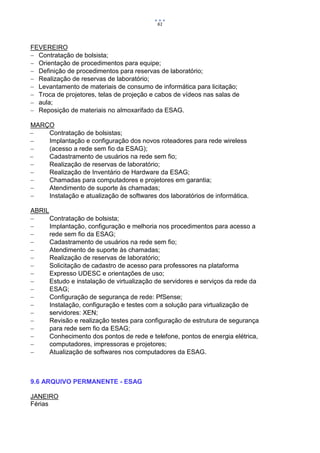 61



FEVEREIRO
 Contratação de bolsista;
 Orientação de procedimentos para equipe;
 Definição de procedimentos para reservas de laboratório;
 Realização de reservas de laboratório;
 Levantamento de materiais de consumo de informática para licitação;
 Troca de projetores, telas de projeção e cabos de vídeos nas salas de
 aula;
 Reposição de materiais no almoxarifado da ESAG.

MARÇO
   Contratação de bolsistas;
   Implantação e configuração dos novos roteadores para rede wireless
   (acesso a rede sem fio da ESAG);
   Cadastramento de usuários na rede sem fio;
   Realização de reservas de laboratório;
   Realização de Inventário de Hardware da ESAG;
   Chamadas para computadores e projetores em garantia;
   Atendimento de suporte às chamadas;
   Instalação e atualização de softwares dos laboratórios de informática.

ABRIL
     Contratação de bolsista;
     Implantação, configuração e melhoria nos procedimentos para acesso a
     rede sem fio da ESAG;
     Cadastramento de usuários na rede sem fio;
     Atendimento de suporte às chamadas;
     Realização de reservas de laboratório;
     Solicitação de cadastro de acesso para professores na plataforma
     Expresso UDESC e orientações de uso;
     Estudo e instalação de virtualização de servidores e serviços da rede da
     ESAG;
     Configuração de segurança de rede: PfSense;
     Instalação, configuração e testes com a solução para virtualização de
     servidores: XEN;
     Revisão e realização testes para configuração de estrutura de segurança
     para rede sem fio da ESAG;
     Conhecimento dos pontos de rede e telefone, pontos de energia elétrica,
     computadores, impressoras e projetores;
     Atualização de softwares nos computadores da ESAG.



9.6 ARQUIVO PERMANENTE - ESAG

JANEIRO
Férias
 