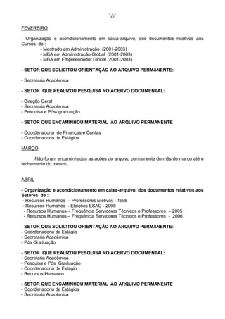 62


FEVEREIRO

- Organização e acondicionamento em caixa-arquivo, dos documentos relativos aos
Cursos de :
        - Mestrado em Administração (2001-2003)
        - MBA em Administração Global (2001-2003)
        - MBA em Empreendedor Global (2001-2003)

- SETOR QUE SOLICITOU ORIENTAÇÃO AO ARQUIVO PERMANENTE:

- Secretaria Acadêmica

- SETOR QUE REALIZOU PESQUISA NO ACERVO DOCUMENTAL:

- Direção Geral
- Secretaria Acadêmica
- Pesquisa e Pós- graduação

- SETOR QUE ENCAMINHOU MATERIAL AO ARQUIVO PERMANENTE

- Coordenadoria de Finanças e Contas
- Coordenadoria de Estágios

MARÇO

      Não foram encaminhadas as ações do arquivo permanente do mês de março até o
fechamento do mesmo.


ABRIL

- Organização e acondicionamento em caixa-arquivo, dos documentos relativos aos
Setores de :
 - Recursos Humanos – Professores Efetivos - 1998
 - Recursos Humanos - Eleições ESAG - 2008
  - Recursos Humanos – Frequência Servidores Técnicos e Professores – 2005
  - Recursos Humanos – Frequência Servidores Técnicos e Professores - 2006

- SETOR QUE SOLICITOU ORIENTAÇÃO AO ARQUIVO PERMANENTE:
- Coordenadoria de Estágio
- Secretaria Acadêmica
- Pós Graduação

- SETOR QUE REALIZOU PESQUISA NO ACERVO DOCUMENTAL:
- Secretaria Acadêmica
- Pesquisa e Pós Graduação
- Coordenadoria de Estágio
- Recursos Humanos

- SETOR QUE ENCAMINHOU MATERIAL AO ARQUIVO PERMANENTE
- Coordenadoria de Estágios
- Secretaria Acadêmica
 