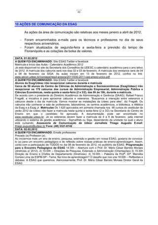 63




10 AÇÕES DE COMUNICAÇÃO DA ESAG

       As ações da área de comunicação são relativas aos meses janeiro a abril de 2012.

     Foram encaminhados e-mails para os técnicos e professores no dia de seus
      respectivos aniversários.
     Foram atualizados de segunda-feira a sexta-feira a previsão do tempo de
      Florianópolis e as cotações da bolsa de valores.

DATA: 01.02.2012
A QUEM FOI ENCAMINHADO: Site ESAG Twitter e facebook
Matrícula e Início das Aulas - Calendário Acadêmico 2012
Já está disponível no site da Secretaria dos Conselhos da UDESC o calendário acadêmico para o ano letivo
de 2012. A matrícula dos calouros será nos dias 02 e 03 de fevereiro. A matrícula dos veretanos será de 04
a 08 de fevereiro via SIGA. As aulas iniciam em 13 de fevereiro de 2012, confira no link:
www.secon.udesc.br/consepe/resol-anexos/2011/030-2011-cpe-anexo-unico.pdf
A QUEM FOI ENCAMINHADO: Site ESAG Twitter e facebook
Alunos da Esag/Udesc irão recepcionar calouros durante a matrícula
Cerca de 50 alunos do Centro de Ciências da Administração e Socioeconômicas (Esag/Udesc) irão
recepcionar os 170 calouros dos cursos de Administração Empresarial, Administração Pública e
Ciências Econômicas, nesta quinta e sexta-feira (2 e 3/2), das 8h às 19h, durante a matrícula.
De acordo com o presidente do Diretório Acadêmico de Administração e Gerência (DAAG), Rafael Franco
Fragalli, a iniciativa é para aproximar calouros e veteranos. “Buscamos a interação entre veteranos e
calouros desde o dia da matrícula. Vamos mostrar as instalações da Udesc para eles”, diz Fragalli. Os
calouros irão conhecer a sala de professores, laboratórios, os centros acadêmicos, a biblioteca, a Atlética
da Esag e a Esag Jr. Matrículas Os 1.620 aprovados em primeira chamada nos 46 cursos do vestibular de
verão 2012 da Udesc irão fazer a matrícula nesta quinta e sexta-feira (2 e 3/2) na Secretaria do Centro de
Ensino em que o candidato foi aprovado. A documentação pode ser encontrada no
www.vestibular.udesc.br. Já os veteranos devem fazer a matrícula de 4 a 8 de fevereiro pela internet
utilizando o sistema de gestão acadêmica - SigmaWeb ou Siga, dependendo da unidade na qual o aluno
está cursando. Assessoria de Comunicação da Udesc Jornalista Thiago Augusto E-mail:
thiago.augusto@udesc.br Fone: (48) 3321-8142
DATA: 02.02.2012
A QUEM FOI ENCAMINHADO: Emails professores
Prezado (a) Professor (a),
Ao iniciarmos mais um ano de ensino, pesquisa, extensão e gestão em nossa ESAG, gostaria de convocá-
lo (a) para um encontro pedagógico e de reflexão sobre nossas práticas de ensino-aprendizagem. Assim,
conto com a participação de TODOS no dia 08 de fevereiro de 2012, no auditório da ESAG. Programação
para o Encontro Pedagógico da ESAG 14:30h – Abertura com o Prof. Dr. Mário César Barreto Moraes
(diretrizes p/ 2012). 2) 15:00h – Direções de Pesquisa, Extensão e Administração (Orientações).3) 15:30h
Direção de Ensino e Chefes de Departamento (Diretrizes). 4) 16:00h – Palestra da Profª. Drª. Manolita
Correia Lima da ESPM-SP - Tema: Na mira da aprendizagem? O desafio que nos une.18:00h – Reflexões e
debates: A ESAG que queremos. Atenciosamente, Prof. Dr. Mário César Barreto Moraes Diretor Geral da
ESAG
 