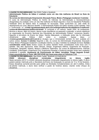 64


A QUEM FOI ENCAMINHADO: Site ESAG Twitter e facebook
Administração Pública da Udesc é avaliado como um dos três melhores do Brasil no Guia do
Estudante
Os cursos de Administração Empresarial, Educação Física, Moda e Pedagogia receberam 5 estrelas
O curso de Administração Pública do Centro de Ciências da Administração e Socioeconômicas
(Esag/Udesc) foi avaliado como um dos três melhores do Brasil segundo o Guia do Estudante Profissões
Vestibular 2012 da Editora Abril. A avaliação foi anunciada, nesta quinta-feira (2), pelo chefe do
departamento do curso, Maurício Serafim. A Administração Pública da Udesc recebeu quatro estrelas. Veja
a confirmação no sitehttp://guiadoestudante.abril.com.br/blogs/melhores-faculdades/os-3-melhores-
cursos-de-administracao-publica-do-brasil/ “A conquista é um esforço, desde 2004, de professores,
técnicos e alunos. Além do ensino, damos muita importância na pesquisa e extensão, e somos referência
na organização do Encontro Nacional dos Estudantes de Administração Pública”, comemora Serafim.
Segundo a pró-reitora de Ensino da Udesc, Sandra Makowieck, a instituição ainda não foi informada
oficialmente      pela      Editora     Abril     sobre     a      avaliação.   Apesar      disso,      o
sitewww.guiadoestudante.abril.com.br já divulgou que a Universidade também foi bem avaliada em
outros cursos. Cursos 5 estrelas Segundo o site, os cursos de Administração Empresarial, Educação
Física, Moda e Pedagogia receberam a avaliação máxima, ou seja, 5 estrelas na avaliação do Guia. Cursos
considerados muito bons Outros cursos da Udesc também foram considerados muito bons com 4
estrelas. São eles Agronomia, Artes Cênicas, Design, Engenharia Elétrica, Engenharia de Produção,
Fisioterapia, Geografia, História, Música e Medicina Veterinária. Os cursos de Biblioteconomia, Ciências
Contábeis, Enfermagem, Engenharia Civil, Engenharia Florestal e Zootecnia também foram bem avaliados
recebendo 3 estrelas. Assessoria de Comunicação da Udesc Jornalista Thiago Augusto E-mail:
thiago.augusto@udesc.br Fone: (48) 3321-8142 http://www.esag.udesc.br/?idNoticia=1146
A QUEM FOI ENCAMINHADO: Site ESAG Twitter facebook e e-mail alunos
ESAG         oferecerá      disciplinas     ministradas      integralmente    no       idioma      inglês
Neste semestre (2012.1) a ESAG oferecerá disciplinas ministradas integralmente no idioma inglês. O aluno
poderá solicitar matrícula junto a Secretaria de Ensino de Graduação no período de 13 a 16 de fevereiro.
Essas disciplinas somente servirão para validar as Atividades Complementares em até 8 créditos. Antes
de solicitar matrícula, o aluno deve verificar a grade de horários abaixo, visando evitar choque de
disciplinas.
 
