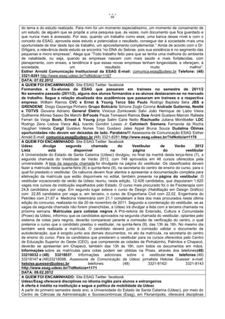 66


do tema e do estudo realizado. Para mim foi um momento especialíssimo, um momento de coroamento de
um estudo, de alguém que se propõe a uma pesquisa que, às vezes, num documento que fica guardado e
que nunca mais é acessado. Por isso, quando um trabalho como esse, uma banca desse nível e com o
conceito da ESAG, aproveita esse estudo e potencializa o resultado, consegue dar à sociedade mais uma
oportunidade de tirar deste tipo de trabalho, um aproveitamento complementar.” Ainda de acordo com o Dr.
Ortigara, a relevância deste estudo se encontra “no DNA do Sebrae, pois sua existência é no segmento das
pequenas e micro empresas”. Alega que “Todo trabalho feito para que se tenha uma melhoria do ambiente
de natalidade, ou seja, quando as empresas nascem com mais saúde e mais fortalecidas, com
planejamento, com ensaio, a tendência é que essas novas empresas tenham longevidade, e ofereçam, à
sociedade,                    um                    resultado                   muito                  melhor”.
Esther Arnold Comunicação Institucional da ESAG E-mail: comunica.esag@udesc.br Telefone: (48)
3321-8281 http://www.esag.udesc.br/?idNoticia=1167
DATA: 07.02.2012
A QUEM FOI ENCAMINHADO: Site ESAG Twitter facebook
Formandos e Ex-alunos da ESAG que passaram em trainees no semestre de 2011/2
No semestre passado (2011/2), alguns dos alunos formandos e ex-alunos destacaram-se no mercado
de trabalho. Segue a relação atualizada dos acadêmicos que passaram em trainees e a respectiva
empresa: William Ramos CVC e Ernst & Young Terco São Paulo Rodrigo Baptista Séra JBS e
GRENDENE Diogo Gazaniga Pinheiro Grupo Boticário Simone Zogbi Corona Andrade Gutierrez, Nestlé
e TOTVS Giovana Adriano General Eletric Vinicius Zomkowski Salvi João Henrique de Lisbo Vieira
Guilherme Afonso Sasso De Marchi BrFoods Paula Tomasoni Ramos Dow André Gustavo Marcon Rafaela
Ferrari da Veiga Bosh, Ernest & Young jorge Salim Caire Netto Riachuello Juliana Montibeller LDC
Rodrigo Zeno Lisboa Vieira ALL Ivando Gondim Lossio Jr Cehmtech Siemens Fernanda da Rocha
Vaughan Veleda Cargil Gustavo Nunes Toso Gustavo Jales Appel Bruna Souza Dudalina Ótimas
oportunidades não devem ser deixadas de lado. Parabéns!!! Assessoria de Comunicação ESAG Esther
Arnold E-mail: comunica.esag@udesc.br (48) 3321-8281 http://www.esag.udesc.br/?idNoticia=1170
A QUEM FOI ENCAMINHADO: Site ESAG Twitter facebook
Udesc        divulga       segunda         chamada           do      Vestibular       de      Verão       2012
Lista            está            disponível            na            página             do           vestibular
A Universidade do Estado de Santa Catarina (Udesc) divulgou, no final da manhã desta terça-feira (7), a
segunda chamada do Vestibular de Verão 2012, com 748 aprovados em 46 cursos oferecidos pela
universidade. A lista da segunda chamada foi divulgada na página do vestibular. Os classificados devem
fazer a matrícula nesta quarta-feira (8) e quinta-feira (9), na secretaria do centro de ensino do curso, para o
qual foi prestado o vestibular. Os calouros devem ficar atentos e apresentar a documentação completa para
efetivação da matrícula que estão disponíveis no edital, também presente na página do vestibular. O
vestibular vocacionado de verão da Udesc reuniu, nesta edição, 12.426 candidatos, que disputaram 1.620
vagas nos cursos da instituição espalhados pelo Estado. O curso mais procurado foi o de Fisioterapia com
24,8 candidatos por vaga. Em segundo lugar esteve o curso de Design (Habilitação em Design Gráfico)
com 22,85 candidatos por vaga e, em terceiro, o curso de Engenharia Civil com 22,02. Engenharia do
Petróleo com 21,67 e Medicina Veterinária com 21,1 completam a lista dos mais procurados nesta última
edição do concurso, realizada no dia 20 de novembro de 2011. Segundo a coordenação do vestibular, se as
vagas da segunda chamada não forem preenchidas, a Udesc irá divulgar a lista com a terceira chamada na
próxima semana. Matrículas para cotistas negros A Pró-reitoria de Extensão, Cultura e Comunidade
(Proex) da Udesc, informou que os candidatos aprovados na segunda chamada do vestibular, optantes pelo
sistema de cotas para negros, deverão comparecer perante a comissão de verificação do centro, o qual
pretence o curso que o candidato prestou o vestibular, na quinta-feira (9), das 13h às 16h. No mesmo dia
também será realizada a matrícula. O candidato deverá junto à comissão validar o documento de
autodeclaração, que é exigido junto aos demais documentos, no ato da matrícula, na secretaria do centro
de ensino do curso. Para os candidatos que prestaram o vestibular para os cursos oferecidos pelo Centro
de Educação Superior do Oeste (CEO), que compreende as cidades de Pinhalzinho, Palmitos e Chapecó,
deverão se apresentar em Chapecó, também das 13h às 16h, com todos os documentos em mãos.
Informações sobre as matrículas para cotas podem ser obtidas na Proex, através dos telefones(48)
33218032 e (48)      33218037. Informações adicionais sobre o vestibular nos                     telefones (48)
33218147 e (48)33218098. Assessoria de Comunicação da Udesc jornalista Heloíse Guesser e-mail:
heloise.guesser@udesc.br                 telefones:             (48)           3321-8142/            3321-8143
http://www.esag.udesc.br/?idNoticia=1171
DATA: 09.02.2012
A QUEM FOI ENCAMINHADO: Site ESAG Twitter facebook
Udesc/Esag oferecerá disciplinas no idioma inglês para alunos e estrangeiros
A oferta é inédita na instituição e segue a política de mobilidade da Udesc
A partir do primeiro semestre deste ano, a Universidade do Estado de Santa Catarina (Udesc), por meio do
Centro de Ciências da Administração e Socioeconômicas (Esag), em Florianópolis, oferecerá disciplinas
 