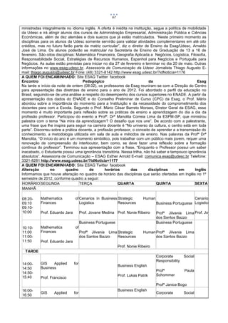 67


ministradas integralmente no idioma inglês. A oferta é inédita na instituição, segue a política de mobilidade
da Udesc e irá atingir alunos dos cursos de Administração Empresarial, Administração Pública e Ciências
Econômicas, além de dez alemães e dois suecos que já estão matriculados. “Neste primeiro momento as
disciplinas para os alunos da Udesc somente servirão para validar atividades complementares em até oito
créditos, mas no futuro farão parte da matriz curricular”, diz o diretor de Ensino da Esag/Udesc, Arnaldo
José de Lima. Os alunos poderão se matricular na Secretaria de Ensino de Graduação de 13 a 16 de
fevereiro. São oitos disciplinas: Matemática Financeira, Geografia Aplicada a Negócios, Logística, Filosofia,
Responsabilidade Social, Estratégias de Recursos Humanos, Espanhol para Negócios e Português para
Negócios. As aulas estão previstas para iniciar no dia 27 de fevereiro e terminar no dia 20 de maio. Outras
informações no www.esag.udesc.br. Assessoria de Comunicação da Udesc Jornalista Thiago Augusto E-
mail: thiago.augusto@udesc.br Fone: (48) 3321-8142 http://www.esag.udesc.br/?idNoticia=1176
A QUEM FOI ENCAMINHADO: Site ESAG Twitter facebook
Encontro                             Pedagógico                             da                          Esag
Na tarde e início da noite de ontem (08.02), os professores da Esag reuniram-se com a Direção do Centro
para apresentação das diretrizes de ensino para o ano de 2012. Foi abordado o perfil da educação no
Brasil, seguindo-se de uma análise a respeito do desempenho dos cursos superiores no ENADE. A partir da
apresentação dos dados do ENADE e do Conselho Preliminar de Curso (CPC) da Esag, o Prof. Mário
abordou sobre a importância do momento para a Instituição e da necessidade do comprometimento dos
docentes para com a Escola. Segundo o Prof. Mário César Barreto Moraes, Diretor Geral da ESAG, esse
momento é muito importante para reflexão sobre as práticas de ensino e aprendizagem do dia a dia da
profissão professor. Participou do evento a Profª. Drª Manolita Correia Lima da ESPM-SP, que ministrou
palestra com o tema “Na mira da aprendizagem? O desafio que nos une”. De acordo com a palestrante,
uma frase que lhe inspira para seguir na carreira docente é “No universo da cultura, o centro está em toda
parte”. Discorreu sobre a prática docente, a profissão professor, o conceito de aprender e a transmissão do
conhecimento, a metodologia utilizada em sala de aula e métodos de ensino. Nas palavras da Profª Drª
Manolita, “O início do ano é um momento simbólico, pois trabalhar com um público mais jovem, requer uma
renovação de compreensão do interlocutor, bem como, se deve fazer uma reflexão sobre a formação
contínua do professor”. Terminou sua apresentação com a frase, “Enquanto o Professor possui um saber
inacabado, o Estudante possui uma ignorância transitória. Nessa trilha, não há saber e tampouco ignorância
absolutos”. Assessoria de Comunicação – ESAG Esther Arnold E-mail: comunica.esag@udesc.br Telefone:
3321-8281 http://www.esag.udesc.br/?idNoticia=1177
A QUEM FOI ENCAMINHADO: Site ESAG Twitter facebook
Alteração        no        quadro       de       horários       das         disciplinas       em      Inglês
Informamos que houve alteração no quadro de horário das disciplinas que serão ofertadas em Inglês no 1º
semestre de 2012, conforme quadro a seguir:
 HORÁRIO SEGUNDA                   TERÇA                 QUARTA                 QUINTA                SEXTA
 MANHÃ

08:20-     Mathematics          of Cenarios in Business Strategic           Human                       Cenarios in Busine
09:10      Finances                Logistics            Resources                   Business Portuguese Logistics
09:10-
10:00      Prof. Eduardo Jara         Prof. Jovane Medina Prof. Nonie Ribeiro       Profª Jilvania Lima Prof. Jovane Medina
                                                                                    dos Santos Bazzo
                                      Business Portuguese                           Business Portuguese
10:10-     Mathematics          of
11:00      Finances                   Profª Jilvania Lima Strategic         Human Profª Jilvania Lima
11:00-                                dos Santos Bazzo    Resources               dos Santos Bazzo
11:50      Prof. Eduardo Jara
                                                             Prof. Nonie Ribeiro
  TARDE
                                                                                    Corporate        Social
                                                                                    Responsibility
14:00-     GIS    Applied       for
                                                             Business English
14:50      Business
                                                                                    Profª            Paula
14:50-
                                                             Prof. Lukas Patrik     Schommer
15:40      Prof. Francisco
                                                                                    Profª Janice Bogo
16:00-                                                       Business English
           GIS     Applied      for                                                 Corporate        Social
16:50
 