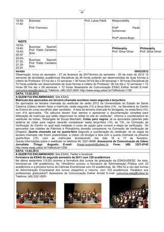 68


16:50-    Business                                      Prof. Lukas Patrik   Responsibility
17:40
          Prof. Francisco                                                    Profª            Paula
                                                                             Schommer

                                                                              Profª Janice Bogo
   NOITE
18:50-
            Business       Spanish
19:40                                                                         Philosophy             Philosophy
            Prof. Pablo Cardelino
19:40-                                                                        Prof. Omar Omar        Prof. Omar Omar
            Soto
20:30
20:45-
            Business       Spanish
21:35
            Prof. Pablo Cardelino
21:35-
            Soto
22:25
Versão                                              –                                           09/02/2012
Observação: Início do semestre - 27 de fevereiro de 201Término do semestre - 20 de maio de 2012 12
semanas de atividades acadêmicas Disciplinas de 36 horas poderão ser desenvolvidas de duas formas a
critério do Professor: 03 h/a dia x 12 semanas = 36 horas 04 h/a dia x 09 semanas = 36 horas Disciplinas de
72 horas poderão ser desenvolvidas de duas formas a critério do Professor: 06 h/a dia x 12 semanas = 72
horas 08 h/a dia x 09 semanas = 72 horas Assessoria de Comunicação ESAG Esther Arnold E-mail:
comunica.esag@udesc.br Telefone: (48) 3321-8281 http://www.esag.udesc.br/?idNoticia=1190
DATA: 13.02.2012
A QUEM FOI ENCAMINHADO: Site ESAG
Matrícula dos aprovados em terceira chamada acontece nesta segunda e terça-feira
Os aprovados na terceira chamada do vestibular de verão 2012 da Universidade do Estado de Santa
Catarina (Udesc) devem fazer a matrícula, nesta segunda (13) e terça-feira (14), na Secretaria do Centro
de Ensino do curso escolhido pelo candidato. A lista da terceira chamada foi divulgada, na sexta-feira (10),
com 414 aprovados. “Os calouros devem ficar atentos e apresentar a documentação completa para
efetivação da matrícula que estão disponíveis no edital no site do vestibular”, informa a coordenadora do
vestibular da Udesc, Rosangela de Souza Machado. Cotas para negros Já os aprovados optantes pelo
sistema de cotas para negros deverão comparecer nesta terça-feira (14), às 13h, na Comissão de
Verificação do Centro no qual está instalado o curso de opção para cumprir a etapa de verificação. Os
aprovados nas cidades de Palmitos e Pinhalzinho deverão comparecer na Comissão de Verificação de
Chapecó. Quarta chamada sai na quarta-feira Segundo a coordenação do vestibular, se as vagas da
terceira chamada não forem preenchidas, a Udesc irá divulgar a lista com a quarta chamada na próxima
quarta-feira (15), com as matrículas acontecendo nos dias 16 e 17 de fevereiro.
Outras informações sobre o vestibular no telefone 48. 3321-8098. Assessoria de Comunicação da Udesc
Jornalista      Thiago     Augusto       E-mail:  thiago.augusto@udesc.br      Fone:     (48)   3321-8142
http://www.esag.udesc.br/?idNoticia=1200
DATA: 13.02.2012
A QUEM FOI ENCAMINHADO: Site ESAG, Twitter e facebook
Formatura da ESAG do segundo semestre de 2011 com 128 acadêmicos
Na última sexta-feira (10.02) ocorreu a formatura dos cursos de graduação da ESAG/UDESC. Ao todo,
formaram-se 128 acadêmicos. Às 15hs30min ocorreu a formatura de Administração Pública com 23
acadêmicos e a primeira turma de Ciências Econômicas com 03 acadêmicas. Às 19hs foi a vez das turmas
de Administração Empresarial dos turnos vespertino e noturno, com 103 acadêmicos. Parabéns aos
profissionais graduados!!! Assessoria de Comunicação Esther Arnold E-mail: comunica.esag@udesc.br
Telefone: (48) 3321-8281
 