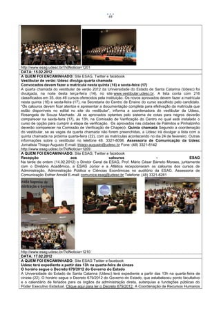 69




http://www.esag.udesc.br/?idNoticia=1201
DATA: 15.02.2012
A QUEM FOI ENCAMINHADO: Site ESAG, Twitter e facebook
Vestibular de verão: Udesc divulga quarta chamada
Convocados devem fazer a matrícula nesta quinta (16) e sexta-feira (17)
A quarta chamada do vestibular de verão 2012 da Universidade do Estado de Santa Catarina (Udesc) foi
divulgada, na noite desta terça-feira (14), no site www.vestibular.udesc.br. A lista conta com 216
classificados em 35, dos 46 cursos oferecidos pela instituição. Os novos aprovados devem fazer a matrícula
nesta quinta (16) e sexta-feira (17), na Secretaria do Centro de Ensino do curso escolhido pelo candidato.
“Os calouros devem ficar atentos e apresentar a documentação completa para efetivação da matrícula que
estão disponíveis no edital no site do vestibular”, informa a coordenadora do vestibular da Udesc,
Rosangela de Souza Machado. Já os aprovados optantes pelo sistema de cotas para negros deverão
comparecer na sexta-feira (17), às 13h, na Comissão de Verificação do Centro no qual está instalado o
curso de opção para cumprir a etapa de verificação. Os aprovados nas cidades de Palmitos e Pinhalzinho
deverão comparecer na Comissão de Verificação de Chapecó. Quinta chamada Segundo a coordenação
do vestibular, se as vagas da quarta chamada não forem preenchidas, a Udesc irá divulgar a lista com a
quinta chamada na próxima quarta-feira (22), com as matrículas acontecendo no dia 24 de fevereiro. Outras
informações sobre o vestibular no telefone 48. 3321-8098. Assessoria de Comunicação da Udesc
Jornalista Thiago Augusto E-mail: thiago.augusto@udesc.br Fone: (48) 3321-8142
http://www.esag.udesc.br/?idNoticia=1209
A QUEM FOI ENCAMINHADO: Site ESAG, Twitter e facebook
Recepção                       aos                    calouros                   -                 ESAG
Na tarde de ontem (14.02.2012) o Diretor Geral da ESAG, Prof. Mário César Barreto Moraes, juntamente
com o Diretório Acadêmico, a ESAG Júnior e a Atlética recepcionaram os calouros dos cursos de
Administração, Administração Pública e Ciências Econômicas no auditório da ESAG. Assessoria de
Comunicação Esther Arnold E-mail: comunica.esag@udesc.br Telefone: (48) 3321-8281




http://www.esag.udesc.br/?idNoticia=1210
DATA: 17.02.2012
A QUEM FOI ENCAMINHADO: Site ESAG Twitter e facebook
Udesc terá expediente a partir das 13h na quarta-feira de cinzas
O horário segue o Decreto 679/2012 do Governo do Estado
A Universidade do Estado de Santa Catarina (Udesc) terá expediente a partir das 13h na quarta-feira de
cinzas (22). O horário segue o Decreto 679/2012 do Governo do Estado, que estabeleceu ponto facultativo
e o calendário de feriados para os órgãos da administração direta, autarquias e fundações públicas do
Poder Executivo Estadual. Clique aqui para ler o Decreto 679/2012. A Coordenação de Recursos Humanos
 