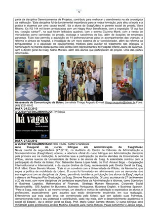 71


parte da disciplina Gerenciamentos de Projetos, contribuiu para melhorar o atendimento na ala oncológica
da instituição. “Esta disciplina foi de fundamental importância para a nossa formação, pois aliou a teoria e a
prática e atuamos por uma causa social”, diz a aluna da Esag/Udesc e gerente social do projeto, Sara
Ribeiro. Os R$ 144 mil foram arrecadados com um Happy Hour Beneficente, com a exposição “O que faz
seu coração cantar?”, na qual foram leiloados quadros, com o evento Cozinha Mané, com a venda de
mercadorias como camisetas do projeto, ecobags e sacolinhas de lixo, além de doações de empresas
parceiras. Tudo isso permitiu a aquisição de 14 poltronas/camas para os acompanhantes das crianças, a
reforma e pintura do hospital, a instalação de um novo sistema de ar condicionador, além da reforma da
brinquedoteca e a aquisição de equipamentos médicos para auxiliar no tratamento das crianças. A
homenagem na manhã desta quinta-feira contou com representantes do Hospital Infantil Joana de Gusmão,
com o diretor geral da Esag, Mário Moraes, além dos alunos que participaram do projeto. Uma das partes
reformadas.




Assessoria de Comunicação da Udesc Jornalista Thiago Augusto E-mail: thiago.augusto@udesc.br Fone:
(48) 3321-8142
DATA: 24.02.2012
A QUEM FOI ENCAMINHADO: TV ESAG




DATA: 27.02.2012
A QUEM FOI ENCAMINHADO: Site ESAG, Twitter e facebook
Aula        Inaugural      do       curso     bilíngue      em      Administração      da     Esag/Udesc
Nesta manhã de segunda-feira (27.02.12), no Auditório do Centro de Ciências da Administração e
Socioeconômicas (Esag/Udesc) ocorreu a abertura oficial do curso bilíngue em Administração oferecido
pela primeira vez na instituição. A cerimônia teve a participação de alunos alemães da Universidade de
Wildau, alunos suecos da Universidade de Boras e de alunos da Esag. A solenidade cointrou com a
participação do Reitor da Udesc, Prof. Sebastião Iberes Lopes Melo, do Prof. Amauri Bogo – Cooperação
Interinstitucional e Internacional, e da equipe diretiva da Esag, representada pelo Diretor Geral da Esag,
Prof. Mário César Barreto Moraes. “Este é um convênio com a Universidade de Wildau, da Alemanha, que
segue a política de mobilidada da Udesc. O curso foi formatado em alinhamento com as demandas dos
estrangeiros e com as disciplinas da Udesc, permitindo também a participação dos alunos da Esag”, explica
a diretora de Pesquisa Pós-Graduação da Esag, Simone Feuerschütte. O curso acontece de 27 de fevereiro
a 20 de maio, com nove disciplinas de conteúdos específicos da Administração e idiomas, como Scenarios
in Business Logistics, Mathematics of Finances, Strategic Human Resources, Corporate Social
Responsability, GIS Applied for Business, Business Portuguese, Business English, e Business Spanish.
“Para a Esag, esta ação é, ao mesmo tempo, um desafio e motivo de satisfação e expectativa de alunos e
professores, especialmente para aqueles que estão diretamente envolvidos em sua realização.
Entendemos que esta ação deva ser comemorada pela Udesc, que tem apliado suas frotneiras,
demonstyrando todo o seu potencial e contribuindo, cada vez mais, com o desenvolvimento acadêmico e
social do Estado”, diz o diretor geral da Esag, Prof. Mário César Barreto Moraes. O curso bilíngue será
ministrado pelos professores Jovane Medina, Eduardo Jara, Nonie Ribeiro, Paula Schommer e Janice Bogo,
 