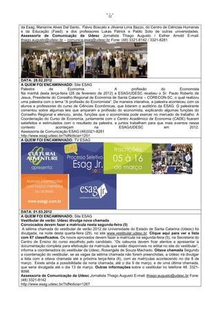 72


da Esag; Marianne Alves Dal Santo, Flávio Boscato e Jilvania Lima Bazzo, do Centro de Ciências Humanas
e da Educação (Faed); e dos professores Lukas Patrick e Pablo Soto de outras universidades.
Assessoria de Comunicação da Udesc Jornalista Thiago Augusto / Esther Arnold E-mail:
thiago.augusto@udesc.br – comunica.esag@udesc.br Fone: (48) 3321-8142 / 3321-8281




DATA: 28.02.2012
A QUEM FOI ENCAMINHADO: Site ESAG
Palestra          de         Economia         -        A         profissão        do         Economista
Na manhã desta terça-feira (28 de fevereiro de 2012) a ESAG/UDESC recebeu o Sr. Paulo Roberto de
Jesus, Presidente do Conselho Regional de Economia de Santa Catarina – CORECON-SC, o qual realizou
uma palestra com o tema “A profissão do Economista”. De maneira interativa, a palestra aconteceu com os
alunos e professores do curso de Ciências Econômicas, que lotaram o auditório da ESAG. O palestrante
comentou sobre algumas leis que amparam a profissão do economista, explicando algumas funções do
Conselho Regional e elencou, ainda, funções que o economista pode exercer no mercado de trabalho. A
Coordenação do Curso de Economia, juntamente com o Centro Acadêmico de Economia (CADE) ficaram
satisfeitos e estimulados com o resultado da palestra, e juntos trabalham para que mais eventos nesse
contexto              aconteçam            na             ESAG/UDESC                em            2012.
Assessoria de Comunicação ESAG (48)3321-8281
http://www.esag.udesc.br/?idNoticia=1251
A QUEM FOI ENCAMINHADO: TV ESAG




DATA: 01.03.2012
A QUEM FOI ENCAMINHADO: Site ESAG
Vestibular de verão: Udesc divulga nova chamada
Convocados devem fazer a matrícula nesta segunda-feira (5)
 A sétima chamada do vestibular de verão 2012 da Universidade do Estado de Santa Catarina (Udesc) foi
divulgada, na noite desta quarta-feira (29), no site www.vestibular.udesc.br. Clique aqui para ver a lista
com 67 classificados. Os novos aprovados devem fazer a matrícula na segunda-feira (5), na Secretaria do
Centro de Ensino do curso escolhido pelo candidato. “Os calouros devem ficar atentos e apresentar a
documentação completa para efetivação da matrícula que estão disponíveis no edital no site do vestibular”,
informa a coordenadora do vestibular da Udesc, Rosangela de Souza Machado. Oitava chamada Segundo
a coordenação do vestibular, se as vagas da sétima chamada não forem preenchidas, a Udesc irá divulgar
a lista com a oitava chamada até a próxima terça-feira (6), com as matrículas acontecendo no dia 8 de
março. Existe ainda a possibilidade da nona chamada, até o dia 9 de março, e de uma última chamada,
que seria divulgada até o dia 13 de março. Outras informações sobre o vestibular no telefone 48. 3321-
8098.
Assessoria de Comunicação da Udesc Jornalista Thiago Augusto E-mail: thiago.augusto@udesc.br Fone:
(48) 3321-8142
http://www.esag.udesc.br/?idNoticia=1267
 