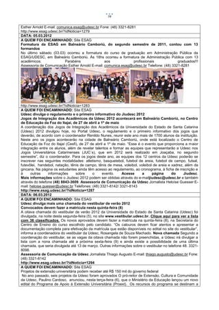 74


Esther Arnold E-mail: comunica.esag@udesc.br Fone: (48) 3321-8281
http://www.esag.udesc.br/?idNoticia=1279
DATA: 05.03.2012
A QUEM FOI ENCAMINHADO: Site ESAG
Formatura da ESAG em Balneário Camboriú, do segundo semestre de 2011, contou com 13
formandos
No último sábado (03.03) ocorreu a formatura do curso de graduação em Administração Pública da
ESAG/UDESC, em Balneário Camboriú. Às 18hs ocorreu a formatura de Administração Pública com 13
acadêmicos.               Parabéns              aos             profissionais            graduados!!!
Assessoria de Comunicação Esther Arnold E-mail: comunica.esag@udesc.br Telefone: (48) 3321-8281




http://www.esag.udesc.br/?idNoticia=1283
A QUEM FOI ENCAMINHADO: Site ESAG
Udesc divulga o regulamento e o primeiro informativo do Jiudesc 2012
Jogos de Integração dos Acadêmicos da Udesc 2012 acontecerá em Balneário Camboriú, no Centro
de Educação da Foz do Itajaí, de 27 de abril a 1º de maio
A coordenação dos Jogos de Integração dos Acadêmicos da Universidade do Estado de Santa Catarina
(Udesc) 2012 divulgou hoje, no Portal Udesc, o regulamento e o primeiro informativo dos jogos que
deverão, de acordo com o coordenador Renildo Nunes, reunir este ano mais de 1700 alunos da instituição.
Neste ano os jogos acontecerão na cidade de Balneário Camboriú, onde está localizado o Centro de
Educação da Foz do Itajaí (Cesfi), de 27 de abril a 1º de maio. “Esse é o evento que proporciona a maior
integração entre os alunos, além de revelar talentos e formar as equipes que representarão a Udesc nos
Jogos Universitários Catarinenses (JUC´s), que em 2012 será realizado em Joaçaba, no segundo
semestre”, diz o coordenador. Para os jogos deste ano, as equipes dos 12 centros da Udesc poderão se
inscrever nas seguintes modalidades: atletismo, basquetebol, futebol de areia, futebol de campo, futsal,
futevôlei, handebol, natação, tênis de campo, tênis de mesa, voleibol, voleibol de areia e xadrez, além da
gincana. Na página os estudantes ainda têm acesso ao regulamento, ao cronograma, à ficha de inscrição e
à      outras    informações      sobre     o      evento.   Acesse      a     página      do     Jiudesc.
Mais informações sobre o Jiudesc 2012 podem ser obtidas através do e-mailjiudesc@udesc.br e também
através do telefone (48) 8843-3609. Assessoria de Comunicação da Udesc Jornalista Heloíse Guesser E-
mail: heloise.guesser@udesc.br Telefones: (48) 3321-8142/ 3321-8143
http://www.esag.udesc.br/?idNoticia=1287
DATA: 06.03.2012
A QUEM FOI ENCAMINHADO: Site ESAG
Udesc divulga mais uma chamada do vestibular de verão 2012
Convocados devem fazer a matrícula nesta quinta-feira (8)
A oitava chamada do vestibular de verão 2012 da Universidade do Estado de Santa Catarina (Udesc) foi
divulgada, na noite desta segunda-feira (5), no site www.vestibular.udesc.br. Clique aqui para ver a lista
com 36 classificados. Os novos aprovados devem fazer a matrícula na quinta-feira (8), na Secretaria do
Centro de Ensino do curso escolhido pelo candidato. “Os calouros devem ficar atentos e apresentar a
documentação completa para efetivação da matrícula que estão disponíveis no edital no site do vestibular”,
informa a coordenadora do vestibular da Udesc, Rosangela de Souza Machado. Nova chamada Segundo a
coordenação do vestibular, se as vagas da oitava chamada não forem preenchidas, a Udesc irá divulgar a
lista com a nona chamada até a próxima sexta-feira (9) e ainda existe a possibilidade de uma última
chamada, que seria divulgada até 13 de março. Outras informações sobre o vestibular no telefone 48. 3321-
8098.
Assessoria de Comunicação da Udesc Jornalista Thiago Augusto E-mail: thiago.augusto@udesc.br Fone:
(48) 3321-8142
http://www.esag.udesc.br/?idNoticia=1294
A QUEM FOI ENCAMINHADO: Site ESAG
Projetos de extensão universitária podem receber até R$ 150 mil do governo federal
 No ano passado, seis projetos da Udesc foram aprovados O pró-reitor de Extensão, Cultura e Comunidade
da Udesc, Paulino Cardoso, anunciou, nesta terça-feira (6), que o Ministério da Educação lançou um novo
edital do Programa de Apoio à Extensão Universitária (Proext). Os recursos do programa se destinam a
 