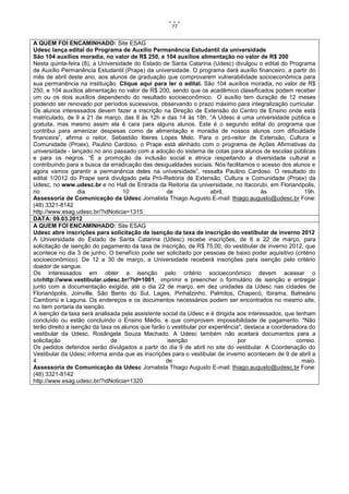 77


A QUEM FOI ENCAMINHADO: Site ESAG
Udesc lança edital do Programa de Auxílio Permanência Estudantil da universidade
São 104 auxílios moradia, no valor de R$ 250, e 104 auxílios alimentação no valor de R$ 200
Nesta quinta-feira (8), a Universidade do Estado de Santa Catarina (Udesc) divulgou o edital do Programa
de Auxílio Permanência Estudantil (Prape) da universidade. O programa dará auxílio financeiro, a partir do
mês de abril deste ano, aos alunos de graduação que comprovarem vulnerabilidade socioeconômica para
sua permanência na instituição. Clique aqui para ler o edital. São 104 auxílios moradia, no valor de R$
250, e 104 auxílios alimentação no valor de R$ 200, sendo que os acadêmico classificados podem receber
um ou os dois auxílios dependendo do resultado socioeconômico. O auxílio tem duração de 12 meses
podendo ser renovado por períodos sucessivos, observando o prazo máximo para integralização curricular.
Os alunos interessados devem fazer a inscrição na Direção de Extensão do Centro de Ensino onde está
matriculado, de 9 a 21 de março, das 8 às 12h e das 14 às 18h. “A Udesc é uma universidade pública e
gratuita, mas mesmo assim ela é cara para alguns alunos. Este é o segundo edital do programa que
contribui para amenizar despesas como de alimentação e moradia de nossos alunos com dificuldade
financeira”, afirma o reitor, Sebastião Iberes Lopes Melo. Para o pró-reitor de Extensão, Cultura e
Comunidade (Proex), Paulino Cardoso, o Prape está alinhado com o programa de Ações Afirmativas da
universidade - lançado no ano passado com a adoção do sistema de cotas para alunos de escolas públicas
e para os negros. “É a promoção da inclusão social e étnica respeitando a diversidade cultural e
contribuindo para a busca da erradicação das desigualdades sociais. Nós facilitamos o acesso dos alunos e
agora vamos garantir a permanência deles na universidade”, ressalta Paulino Cardoso. O resultado do
edital 1/2012 do Prape será divulgado pela Pró-Reitoria de Extensão, Cultura e Comunidade (Proex) da
Udesc, no www.udesc.br e no Hall de Entrada da Reitoria da universidade, no Itacorubi, em Florianópolis,
no                 dia             10               de                abril,             às             19h.
Assessoria de Comunicação da Udesc Jornalista Thiago Augusto E-mail: thiago.augusto@udesc.br Fone:
(48) 3321-8142
http://www.esag.udesc.br/?idNoticia=1315
DATA: 09.03.2012
A QUEM FOI ENCAMINHADO: Site ESAG
Udesc abre inscrições para solicitação de isenção da taxa de inscrição do vestibular de inverno 2012
A Universidade do Estado de Santa Catarina (Udesc) recebe inscrições, de 8 a 22 de março, para
solicitação de isenção do pagamento da taxa de inscrição, de R$ 75,00, do vestibular de inverno 2012, que
acontece no dia 3 de junho. O benefício pode ser solicitado por pessoas de baixo poder aquisitivo (critério
socioeconômico). De 12 a 30 de março, a Universidade receberá inscrições para isenção pelo critério
doador de sangue.
Os interessados em obter a isenção pelo critério socioeconômico devem acessar o
sitehttp://www.vestibular.udesc.br/?id=1001, imprimir e preencher o formulário de isenção e entregar
junto com a documentação exigida, até o dia 22 de março, em dez unidades da Udesc nas cidades de
Florianópolis, Joinville, São Bento do Sul, Lages, Pinhalzinho, Palmitos, Chapecó, Ibirama, Balneário
Camboriú e Laguna. Os endereços e os documentos necessários podem ser encontrados no mesmo site,
no item portaria da isenção.
A isenção da taxa será analisada pela assistente social da Udesc e é dirigida aos interessados, que tenham
concluído ou estão concluindo o Ensino Médio, e que comprovem impossibilidade de pagamento. "Não
terão direito a isenção da taxa os alunos que farão o vestibular por experiência", destaca a coordenadora do
vestibular da Udesc, Rosângela Souza Machado. A Udesc também não aceitará documentos para a
solicitação                    de                   isenção                     por                  correio.
Os pedidos deferidos serão divulgados a partir do dia 9 de abril no site do vestibular. A Coordenação do
Vestibular da Udesc informa ainda que as inscrições para o vestibular de inverno acontecem de 9 de abril a
4                                                  de                                                  maio.
Assessoria de Comunicação da Udesc Jornalista Thiago Augusto E-mail: thiago.augusto@udesc.br Fone:
(48) 3321-8142
http://www.esag.udesc.br/?idNoticia=1320
 