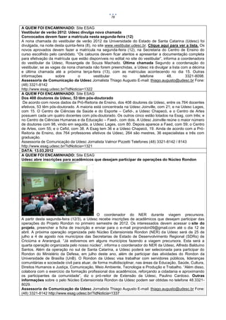 78


A QUEM FOI ENCAMINHADO: Site ESAG
Vestibular de verão 2012: Udesc divulga nova chamada
Convocados devem fazer a matrícula nesta segunda-feira (12)
A nona chamada do vestibular de verão 2012 da Universidade do Estado de Santa Catarina (Udesc) foi
divulgada, na noite desta quinta-feira (8), no site www.vestibular.udesc.br. Clique aqui para ver a lista. Os
novos aprovados devem fazer a matrícula na segunda-feira (12), na Secretaria do Centro de Ensino do
curso escolhido pelo candidato. “Os calouros devem ficar atentos e apresentar a documentação completa
para efetivação da matrícula que estão disponíveis no edital no site do vestibular”, informa a coordenadora
do vestibular da Udesc, Rosangela de Souza Machado. Última chamada Segundo a coordenação do
vestibular, se as vagas da nona chamada não forem preenchidas, a Udesc irá divulgar a lista com a décima
e última chamada até a próxima terça-feira (13), com as matrículas acontecendo no dia 15. Outras
informações          sobre        o          vestibular      no        telefone        48.       3321-8098.
Assessoria de Comunicação da Udesc Jornalista Thiago Augusto E-mail: thiago.augusto@udesc.br Fone:
(48) 3321-8142
http://www.esag.udesc.br/?idNoticia=1322
A QUEM FOI ENCAMINHADO: Site ESAG
Dos 408 doutores da Udesc, 53 têm pós-doutorado
 De acordo com novos dados da Pró-Reitoria de Ensino, dos 408 doutores da Udesc, entre os 764 docentes
efetivos, 53 têm pós-doutorado. A maioria está concentrada na Udesc Joinville, com 21; e na Udesc Lages,
com 15. O Centro de Ciências da Saúde e do Esporte – Cefid-, a Udesc Chapecó, e o Centro de Artes
possuem cada um quatro docentes com pós-doutorado. Os outros cinco estão lotados na Esag, com três; e
no Centro de Ciências Humanas e da Educação – Faed-, com dois. A Udesc Joinville reúne o maior número
de doutores com 98, vindo em seguida, a Udesc Lages, com 80. Depois aparece a Faed, com 59; o Centro
de Artes, com 55; e o Cefid, com 38. A Esag tem 36 e a Udesc Chapecó, 19. Ainda de acordo com a Pró-
Reitoria de Ensino, dos 764 professores efetivos da Udesc, 264 são mestres, 36 especialistas e três com
graduação.
Assessoria de Comunicação da Udesc Jornalista Valmor Pizzetti Telefones (48) 3321-8142 / 8143
http://www.esag.udesc.br/?idNoticia=1321
DATA: 13.03.2012
A QUEM FOI ENCAMINHADO: Site ESAG
Udesc abre inscrições para acadêmicos que desejam participar de operações do Núcleo Rondon




                                             O coordenador do NER durante viagem precursora.
A partir desta segunda-feira (12/3), a Udesc recebe inscrições de acadêmicos que desejam participar das
operações do Projeto Rondon no primeiro semestre de 2012. Os interessados devem acessar o site do
projeto, preencher a ficha de inscrição e enviar para o e-mail projrondon09@gmail.com até o dia 12 de
abril. A próxima operação organizada pelo Núcleo Extensionista Rondon (NER) da Udesc será de 25 de
julho a 4 de agosto nos municípios das Secretarias de Estado de Desenvolvimento Regional (SDRs) de
Criciúma e Araranguá. “Já estivemos em alguns municípios fazendo a viagem precursora. Esta será a
quarta operação organizada pelo nosso núcleo”, informa o coordenador do NER da Udesc, Alfredo Balduíno
Santos. Além da operação no sul de Santa Catarina, a Udesc poderá ser selecionada para participar do
Rondon do Ministério da Defesa, em julho deste ano, além de participar das atividades do Rondon da
Universidade de Brasília (UnB). O Rondon da Udesc visa trabalhar com servidores públicos, lideranças
comunitárias e sociedade civil para atuar, de forma multidisciplinar, nas áreas da Educação, Saúde, Cultura,
Direitos Humanos e Justiça, Comunicação, Meio Ambiente, Tecnologia e Produção e Trabalho. “Além disso,
colabora com o exercício da formação profissional dos acadêmicos, reforçando a cidadania e aproximando
os participantes da comunidade”, diz o pró-reitor de Extensão da Udesc, Paulino Cardoso. Outras
informações sobre o pelo Núcleo Extensionista Rondon da Udesc podem ser obtidas no telefone 48.3321-
8029.
Assessoria de Comunicação da Udesc Jornalista Thiago Augusto E-mail: thiago.augusto@udesc.br Fone:
(48) 3321-8142 http://www.esag.udesc.br/?idNoticia=1337
 