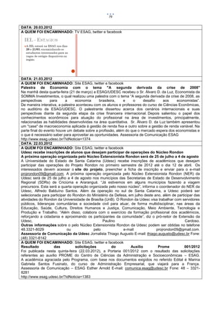79


DATA: 20.03.2012
A QUEM FOI ENCAMINHADO: TV ESAG, twitter e facebook




DATA: 21.03.2012
A QUEM FOI ENCAMINHADO: Site ESAG, twitter e facebook
Palestra de Economia com o tema "A segunda derivada da crise de 2008"
Na manhã desta quarta-feira (21 de março) a ESAG/UDESC recebeu o Sr. Álvaro D. da Luz, Economista da
SOMMA Investimentos, o qual realizou uma palestra com o tema “A segunda derivada da crise de 2008, as
perspectivas      para     a     economia      brasileira,   e    o     desafio     aos     economistas”.
De maneira interativa, a palestra aconteceu com os alunos e professores do curso de Ciências Econômicas,
no auditório da ESAG/UDESC. O palestrante dissertou acerca dos cenários internacionais e suas
perspectivas diante da segunda etapa da crise financeira internacional. Depois salientou o papel dos
conhecimentos econômicos para atuação do profissional na área de investimentos, principalmente,
relacionadas as habilidades desenvolvidas na área quantitativa. Sr. Álvaro D. da Luz também apresentou
um "case" de macroeconomia aplicada à gestão de renda fixa e outro sobre a gestão de renda variável. Na
parte final do evento houve um debate sobre a profissão, além do que o mercado espera dos economistas e
o que é necessário saber para aproveitar as oportunidades. Assessoria de Comunicação ESAG
http://www.esag.udesc.br/?idNoticia=1374
DATA: 22.03.2012
A QUEM FOI ENCAMINHADO: Site ESAG, twitter e facebook
Udesc recebe inscrições de alunos que desejam participar de operações do Núcleo Rondon
A próxima operação organizada pelo Núcleo Extensionista Rondon será de 25 de julho a 4 de agosto
A Universidade do Estado de Santa Catarina (Udesc) recebe inscrições de acadêmicos que desejam
participar das operações do Projeto Rondon no primeiro semestre de 2012 até o dia 12 de abril. Os
interessados devem acessar o site do projeto, preencher a ficha de inscrição e enviar para o e-mail
projrondon09@gmail.com. A próxima operação organizada pelo Núcleo Extensionista Rondon (NER) da
Udesc será de 25 de julho a 4 de agosto nos municípios das Secretarias de Estado de Desenvolvimento
Regional (SDRs) de Criciúma e Araranguá. “Já estivemos em alguns municípios fazendo a viagem
precursora. Esta será a quarta operação organizada pelo nosso núcleo”, informa o coordenador do NER da
Udesc, Alfredo Balduíno Santos. Além da operação no sul de Santa Catarina, a Udesc poderá ser
selecionada para participar do Rondon do Ministério da Defesa, em julho deste ano, além de participar das
atividades do Rondon da Universidade de Brasília (UnB). O Rondon da Udesc visa trabalhar com servidores
públicos, lideranças comunitárias e sociedade civil para atuar, de forma multidisciplinar, nas áreas da
Educação, Saúde, Cultura, Direitos Humanos e Justiça, Comunicação, Meio Ambiente, Tecnologia e
Produção e Trabalho. “Além disso, colabora com o exercício da formação profissional dos acadêmicos,
reforçando a cidadania e aproximando os participantes da comunidade”, diz o pró-reitor de Extensão da
Udesc,                                           Paulino                                        Cardoso.
Outras informações sobre o pelo Núcleo Extensionista Rondon da Udesc podem ser obtidas no telefone
48.3321-8029                ou              pelo             e-mail             projrondon09@gmail.com.
Assessoria de Comunicação da Udesc Jornalista Thiago Augusto E-mail: thiago.augusto@udesc.br Fone:
(48) 3321-8142
A QUEM FOI ENCAMINHADO: Site ESAG, twitter e facebook
Resultado            das         solicitações          do        Auxílio         Prome          001/2012
Foi publicada nesta quinta-feira (22.03.2012), a Portaria 001/2012 com o resultado das solicitações
referentes ao auxílio PROME do Centro de Ciências da Administração e Socioeconômicas – ESAG.
A acadêmica agraciada pelo Programa, com base nos documentos exigidos no referido Edital é Marina
Gabriela Santos Fusinato, do curso de Administração Empresarial, que viajará para a França.
Assessoria de Comunicação – ESAG Esther Arnold E-mail: comunica.esag@udesc.br Fone: 48 – 3321-
8281
http://www.esag.udesc.br/?idNoticia=1383
 