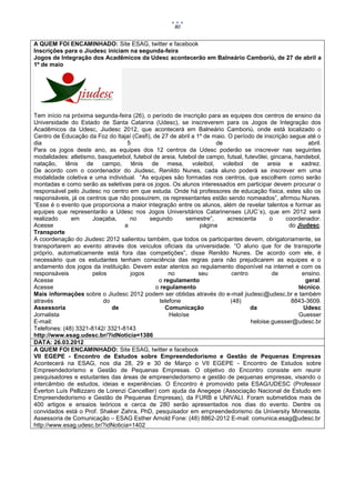 80


A QUEM FOI ENCAMINHADO: Site ESAG, twitter e facebook
Inscrições para o Jiudesc iniciam na segunda-feira
Jogos de Integração dos Acadêmicos da Udesc acontecerão em Balneário Camboriú, de 27 de abril a
1º de maio




Tem início na próxima segunda-feira (26), o período de inscrição para as equipes dos centros de ensino da
Universidade do Estado de Santa Catarina (Udesc), se inscreverem para os Jogos de Integração dos
Acadêmicos da Udesc, Jiudesc 2012, que acontecerá em Balneário Camboriú, onde está localizado o
Centro de Educação da Foz do Itajaí (Cesfi), de 27 de abril a 1º de maio. O período de inscrição segue até o
dia                                5                                  de                                 abril.
Para os jogos deste ano, as equipes dos 12 centros da Udesc poderão se inscrever nas seguintes
modalidades: atletismo, basquetebol, futebol de areia, futebol de campo, futsal, futevôlei, gincana, handebol,
natação, tênis de campo, tênis de mesa, voleibol, voleibol de areia e xadrez.
De acordo com o coordenador do Jiudesc, Renildo Nunes, cada aluno poderá se inscrever em uma
modalidade coletiva e uma individual. “As equipes são formadas nos centros, que escolhem como serão
montadas e como serão as seletivas para os jogos. Os alunos interessados em participar devem procurar o
responsável pelo Jiudesc no centro em que estuda. Onde há professores de educação física, estes são os
responsáveis, já os centros que não possuírem, os representantes estão sendo nomeados”, afirmou Nunes.
“Esse é o evento que proporciona a maior integração entre os alunos, além de revelar talentos e formar as
equipes que representarão a Udesc nos Jogos Universitários Catarinenses (JUC´s), que em 2012 será
realizado     em      Joaçaba,      no     segundo        semestre”,     acrescenta        o     coordenador.
Acesse                            a                             página                            do Jiudesc.
Transporte
A coordenação do Jiudesc 2012 salientou também, que todos os participantes devem, obrigatoriamente, se
transportarem ao evento através dos veículos oficiais da universidade. “O aluno que for de transporte
próprio, automaticamente está fora das competições”, disse Renildo Nunes. De acordo com ele, é
necessário que os estudantes tenham consciência das regras para não prejudicarem as equipes e o
andamento dos jogos da instituição. Devem estar atentos ao regulamento disponível na internet e com os
responsáveis          pelos         jogos           no         seu         centro           de         ensino.
Acesse                                         o regulamento                                            geral.
Acesse                                        o regulamento                                           técnico.
Mais informações sobre o Jiudesc 2012 podem ser obtidas através do e-mail jiudesc@udesc.br e também
através                   do                    telefone                   (48)                    8843-3609.
Assessoria                   de                   Comunicação                      da                   Udesc
Jornalista                                          Heloíse                                           Guesser
E-mail:                                                                            heloise.guesser@udesc.br
Telefones: (48) 3321-8142/ 3321-8143
http://www.esag.udesc.br/?idNoticia=1386
DATA: 26.03.2012
A QUEM FOI ENCAMINHADO: Site ESAG, twitter e facebook
VII EGEPE - Encontro de Estudos sobre Empreendedorismo e Gestão de Pequenas Empresas
Acontecerá na ESAG, nos dia 28, 29 e 30 de Março o VII EGEPE - Encontro de Estudos sobre
Empreendedorismo e Gestão de Pequenas Empresas. O objetivo do Encontro consiste em reunir
pesquisadores e estudantes das áreas de empreendedorismo e gestão de pequenas empresas, visando o
intercâmbio de estudos, ideias e experiências. O Encontro é promovido pela ESAG/UDESC (Professor
Éverton Luís Pellizzaro de Lorenzi Cancellier) com ajuda da Anegepe (Associação Nacional de Estudo em
Empreendedorismo e Gestão de Pequenas Empresas), da FURB e UNIVALI. Foram submetidos mais de
400 artigos e ensaios teóricos e cerca de 280 serão apresentados nos dias do evento. Dentre os
convidados está o Prof. Shaker Zahra, PhD, pesquisador em empreendedorismo da University Minnesota.
Assessoria de Comunicação – ESAG Esther Arnold Fone: (48) 8862-2012 E-mail: comunica.esag@udesc.br
http://www.esag.udesc.br/?idNoticia=1402
 