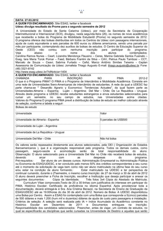 81


DATA: 27.03.2012
A QUEM FOI ENCAMINHADO: Site ESAG, twitter e facebook
Udesc divulga resultado do Prome para o segundo semestre de 2012
 A Universidade do Estado de Santa Catarina (Udesc), por meio da Secretaria de Cooperação
Interinstitucional e Internacional (SCII), divulgou, nesta segunda-feira (26), os nomes de nove acadêmicos
que receberão a bolsa do Programa de Mobilidade Estudantil (Prome) no segundo semestre de 2012.
O programa oferece dez bolsas distribuídas em todos os Centros da Udesc com passagens internacionais,
ajuda de custo equivalente a seis parcelas de 600 euros ou dólares americanos, sendo uma parcela por
mês por participante, contemplando dez auxílios de bolsas de estudos. O Centro de Educação Superior do
Oeste      (CEO)      não    contou    com      nenhuma      inscrição    para    participar do   programa.
Veja             abaixo            o            nome            dos            alunos         contemplados:
Carolina Ramos Nunes – Ceart, Lizandra Mendonça Flausino – Ceres, Marina Gabriela Santos Fusinato –
Esag, Iara Maria Torok Pomar – Faed, Bárbara Frantini da Silva – CAV, Petrius Paulo Tambosi – CCT,
Marcelo de Souza – Ceavi, Sabrina Furtado – Cefid, Marco Antônio Simões Teixeira - Ceplan
Assessoria de Comunicação da Udesc Jornalista Thiago Augusto E-mail: thiago.augusto@udesc.br Fone:
(48) 3321-8142
http://www.esag.udesc.br/?idNoticia=1404
A QUEM FOI ENCAMINHADO: Site ESAG, twitter e facebook
CHAMADA                   PARA               INSCRIÇÃO                 NO              PIMA          2012-2
O que é o Programa PIMA? O PIMA é o Programa de Intercâmbio e Mobilidade Acadêmica. Consiste em
uma rede de Universidades Íbero-Americanas de intercâmbio de estudantes. A rede da qual a UDESC faz
parte chama-se " Desarollo Agrario y Economico: Tendencias Actuales", da qual fazem parte as
Universidades:Almería – Espanha; Luján – Argentina; Del Mar - Chile; De La Republica - Uruguai.
Através deste programa a UDESC recebe estudantes estrangeiros e envia estudantes selecionados para
cursar um semestre, no seu campo de estudos, nas Universidades acima citadas.
Valores do Programa:O programa PIMA prevê a distribuição de bolsa de estudo ao melhor colocado através
de seleção, conforme a tabela a seguir:
Bolsas de estudo

Universidade                                                        Valor

Universidade de Almeria - Espanha                                   5 parcelas de US$500

Universidade de Luján - Argentina

Universidade de La Republica - Uruguai

Universidade Del Mar - Chile                                        Não há bolsa

Os valores serão repassados diretamente aos alunos selecionados, pela OEI ( Organización de Estados
Iberoamericanos ), que é a organização responsável pelo programa. Todos os demais custos, como
passagem,      seguro-saúde     e    acomodação     serão   de    total   responsabilidade    do    aluno.
Observação: O aluno selecionado para a Universidade Del Mar no Chile não receberá bolsa de estudos,
devendo             arcar           com           as          despesas             do           programa.
Pré-requisitos:·     Ser aluno de um desses cursos: Administração Empresarial ou Administração Pública
ou Economia da ESAG/UDESC, e ter concluído pelo menos 50% dos créditos correspondentes a seu curso
até o momento da solicitação de vaga bem como não ser aluno matriculado na última fase do seu curso
e/ou estar na condição de aluno formando;·           Estar matriculado na UDESC e ter perspectiva de
continuar cursando, durante o 2ºsemestre, o mesmo curso.Inscrição: de 27 de março a 30 de abril de 2012
O aluno deverá preencher a Ficha de Inscrição, escolher a Instituição que deseja participar e anexar os
seguintes documentos:·        Cópia da Identidade;      Três fotos 3x4 Cópia do Atestado de Matrícula;
·      Curriculum Vitae comprovado;Texto de 20 a 30 linhas com justificativa do interesse em participar do
PIMA; Histórico Escolar; Certificado de proficiência no idioma Espanhol. Após providenciar toda a
documentação, deverá entregá-la à Sra. Ana Cristina Benazzi, na Secretaria de Ensino de Graduação da
ESAG/UDESC até as 19:00horas do dia 30 de abril de 2012. Número de Bolsa: A UDESC disponibilizou
uma Bolsa por Centro. Assim a ESAG foi contemplada com uma Bolsa que corresponde a 5(cinco) parcelas
de 500 dólares e mais 1.200 (hum mil e duzentos) dólares de ajuda de custo para passagens e instalação.
Critérios de seleção: A seleção será realizada pelo IA = índice Acumulado do Acadêmico constante no
Histórico    Escolar   em    Dezembro      de    2011    e   Documentos      entregues     na    inscrição.
Responsabilidade dos candidatos selecionados: Preencher, antes de viajar, um contrato de estudos, no
qual se especificarão as disciplinas que serão cursadas na Universidade de Destino e aquelas que serão
 
