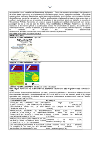82


reconhecidas como cursadas na Universidade de Origem; Dispor de passaporte em vigor e de um seguro
de vida e saúde que cubras as possíveis contingências durante a viagem e estadia no exterior; Informar-se
previamente a realização da estadia e aceitar expressamente todas as condições, compromissos, direitos e
obrigações que comporta o programa; Realizar as atividades exigidas pelo programa dos cursos que os
acolham, submetendo-se aos processos de avaliação e as condições gerais de trabalho e conduta da
Universidade Anfitriã; Apresentar um xerox do seguro de saúde com validade internacional, bem como a
passagem de ida e volta ao país de destino. Responsabilidades da UDESC: Reconhecer os estudos
realizados e de maneira global as qualificações obtidas na Universidade de destino, de acordo com o
estabelecimento no Contrato de Estudos, o qual será analisado previamente pela Universidade; Gestionar
os          contratos         de          estudos          dos         estudantes           selecionados;
Professor Dr. Arnaldo José de Lima Diretor de Ensino de Graduação ESAG
http://www.esag.udesc.br/?idNoticia=1405
DATA: 30.03.2012
A QUEM FOI ENCAMINHADO: TV ESAG




A QUEM FOI ENCAMINHADO: TV ESAG




A QUEM FOI ENCAMINHADO: Site ESAG, twitter e facebook
Oito artigos aprovados no VI Encontro de Economia Catarinense são de professores e alunos da
ESAG
O VI Encontro de Economia Catarinense (VI EEC), promovido pela APEC – Associação de Pesquisadores
em Economia Catarinense, acontecerá nos dias 26 e 27 de abril de 2012, em Joinville. Entre os 80 artigos
aprovados para o encontro, 8 trabalhos são de autoria de professores e acadêmicos do curso de Ciências
Econômicas da ESAG/UDESC:
TÍTULO DO ARTIGO                              AUTOR(ES)
EMISSÕES DE CARBONO: UM OLHAR Bruno                            Negri          (DCE           ),
SOBRE O IMPACTO DO TRANSPORTE NA Mérian                                            Schütz(DCE)
UNIVERSIDADE DO ESTADO DE SANTA André Luiz Campos de Andrade (DAE -
CATARINA (UDESC).                             Docente)
PARTICIPAÇÃO FEMININA NO ENSINO Patricia                   Bonini     (DCE       -    Docente)
SUPERIOR E NA FORÇA DE TRABALHO Guilherme                    Cemin       de    Paula     (DCE)
EMPREGADA NA GRANDE FLORIANÓPOLIS: Elaine               Cristina     Oliveira   de    Menezes
UMA ABORDAGEM DESCRITIVA                      (EXTERNA)
ANÁLISE DESCRITIVA DO DIFERENCIAL DE
                                              Guilherme       C.      de      Paula      (DCE)
SALÁRIOS ENTRE GÊNEROS NOS POLOS
                                              Vanessa Grudtner (DCE)
TECNOLÓGICOS DO SUL DO BRASIL
UMA INVESTIGAÇÃO SOBRE A DEMANDA E Daniel Augusto Souza (DCE - Docente)
DE FORMAÇÃO DE PREÇOS NO SETOR Ludmilla                        N.        Custódio        (DCE)
IMOBILIÁRIO DE FLORIANÓPOLIS.                 Maria Carolina Papst (DCE)
 