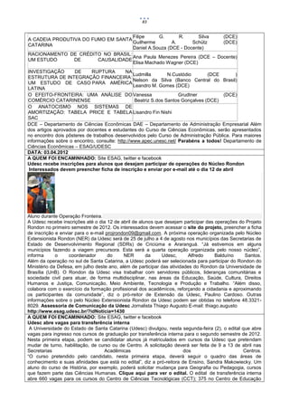 83


                                    Filipe     G.       R.     Silva   (DCE)
A CADEIA PRODUTIVA DO FUMO EM SANTA
                                    Guilherme        A.      Schütz    (DCE)
CATARINA
                                    Daniel A.Souza (DCE - Docente)
RACIONAMENTO DE CRÉDITO NO BRASIL:
                                    Ana Paula Menezes Pereira (DCE – Docente)
UM ESTUDO       DE      CAUSALIDADE
                                    Elisa Machado Wagner (DCE)
 INVESTIGAÇÃO        DE     RUPTURA         NA
                                                Ludmilla       N.Custódio       (DCE        )
 ESTRUTURA DE INTEGRAÇÃO FINANCEIRA:
                                                Nelson da Silva (Banco Central do Brasil)
 UM ESTUDO DE CASO PARA AMÉRICA
                                                Leandro M. Gomes (DCE)
 LATINA
 O EFEITO-FRONTEIRA: UMA ANÁLISE DO Vanessa                        Grudtner           (DCE)
 COMÉRCIO CATARINENSE                           Beatriz S.dos Santos Gonçalves (DCE)
 O ANATOCISMO NOS SISTEMAS DE
 AMORTIZAÇÃO: TABELA PRICE E TABELA Lisandro Fin Nishi
 SAC
DCE – Departamento de Ciências Econômicas DAE – Departamento de Administração Empresarial Além
dos artigos aprovados por docentes e estudantes do Curso de Ciências Econômicas, serão apresentados
no encontro dois pôsteres de trabalhos desenvolvidos pelo Curso de Administração Pública. Para maiores
informações sobre o encontro, consulte: http://www.apec.unesc.net/ Parabéns a todos! Departamento de
Ciências Econômicas – ESAG/UDESC
DATA: 03.04.2012
A QUEM FOI ENCAMINHADO: Site ESAG, twitter e facebook
Udesc recebe inscrições para alunos que desejam participar de operações do Núcleo Rondon
  Interessados devem preencher ficha de inscrição e enviar por e-mail até o dia 12 de abril




Aluno durante Operação Fronteira.
A Udesc recebe inscrições até o dia 12 de abril de alunos que desejam participar das operações do Projeto
Rondon no primeiro semestre de 2012. Os interessados devem acessar o site do projeto, preencher a ficha
de inscrição e enviar para o e-mail projrondon09@gmail.com. A próxima operação organizada pelo Núcleo
Extensionista Rondon (NER) da Udesc será de 25 de julho a 4 de agosto nos municípios das Secretarias de
Estado de Desenvolvimento Regional (SDRs) de Criciúma e Araranguá. “Já estivemos em alguns
municípios fazendo a viagem precursora. Esta será a quarta operação organizada pelo nosso núcleo”,
informa      o     coordenador       do     NER       da     Udesc,       Alfredo    Balduíno    Santos.
Além da operação no sul de Santa Catarina, a Udesc poderá ser selecionada para participar do Rondon do
Ministério da Defesa, em julho deste ano, além de participar das atividades do Rondon da Universidade de
Brasília (UnB). O Rondon da Udesc visa trabalhar com servidores públicos, lideranças comunitárias e
sociedade civil para atuar, de forma multidisciplinar, nas áreas da Educação, Saúde, Cultura, Direitos
Humanos e Justiça, Comunicação, Meio Ambiente, Tecnologia e Produção e Trabalho. “Além disso,
colabora com o exercício da formação profissional dos acadêmicos, reforçando a cidadania e aproximando
os participantes da comunidade”, diz o pró-reitor de Extensão da Udesc, Paulino Cardoso. Outras
informações sobre o pelo Núcleo Extensionista Rondon da Udesc podem ser obtidas no telefone 48.3321-
8029. Assessoria de Comunicação da Udesc Jornalista Thiago Augusto E-mail: thiago.augusto
http://www.esag.udesc.br/?idNoticia=1430
A QUEM FOI ENCAMINHADO: Site ESAG, twitter e facebook
Udesc abre vagas para transferência interna
 A Universidade do Estado de Santa Catarina (Udesc) divulgou, nesta segunda-feira (2), o edital que abre
vagas para ingresso nos cursos de graduação por transferência interna para o segundo semestre de 2012.
Nesta primeira etapa, podem se candidatar alunos já matriculados em cursos da Udesc que pretendam
mudar de turno, habilitação, de curso ou de Centro. A solicitação deverá ser feita de 9 a 13 de abril nas
Secretarias                        Acadêmicas                           dos                      Centros.
“O curso pretendido pelo candidato, nesta primeira etapa, deverá seguir o quadro das áreas de
conhecimento e suas afinidades que está no edital”, diz a pró-reitora de Ensino, Sandra Makowiecky. Um
aluno do curso de História, por exemplo, poderá solicitar mudança para Geografia ou Pedagogia, cursos
que fazem parte das Ciências Humanas. Clique aqui para ver o edital. O edital de transferência interna
abre 660 vagas para os cursos do Centro de Ciências Tecnológicas (CCT); 375 no Centro de Educação
 