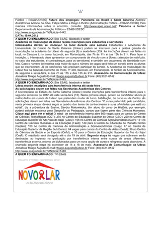 85


Pública - ESAG/UDESC) Futuro dos empregos: Panorama no Brasil e Santa Catarina Autores:
Acadêmicos Adilson da Silva, Felipe Matos e Diego Litholdo (Administração Pública - ESAG/UDESC) Para
maiores informações sobre o encontro, consulte: http://www.apec.unesc.net/ Parabéns a todos!
Departamento de Administração Pública – ESAG/UDESC
http://www.esag.udesc.br/?idNoticia=1442
DATA: 10.04.2012
A QUEM FOI ENCAMINHADO: Site ESAG, facebook e twitter
Academia de musculação da Udesc recebe inscrições para estudantes e servidores
Interessados devem se inscrever no local durante esta semana Estudantes e servidores da
Universidade do Estado de Santa Catarina (Udesc) podem se inscrever para a prática gratuita de
musculação na academia da Udesc de segunda (9) a sexta-feira (13)l. As inscrições devem ser feitas no
local, no Campus I, no bairro Itacorubi, em Florianópolis, das 7h às 11h e das 13h às 21h. Para fazer a
inscrição, o interessado deve apresentar um comprovante de vínculo com a Udesc (atestado de matrícula,
no caso dos estudantes, e contracheque, para os servidores) e também um documento de identidade com
foto. Caso o número de inscritos seja maior do que o número de vagas será feito um sorteio entre os alunos
que se inscreveram. Já os servidores não precisam participar do sorteio. A Academia de musculação da
Udesc fica na Servidão Caminho do Porto, nº 339, Itacorubi, em Florianópolis. O horário de funcionamento,
de segunda a sexta-feira, é das 7h às 11h e das 13h às 21h. Assessoria de Comunicação da Udesc
Jornalista Thiago Augusto E-mail: thiago.augusto@udesc.br Fone: (48) 3321-8142
http://www.esag.udesc.br/?idNoticia=1445
A QUEM FOI ENCAMINHADO: Site ESAG, facebook e twitter
Udesc recebe inscrições para transferência interna até sexta-feira
As solicitações devem ser feitas nas Secretarias Acadêmicas dos Centros
A Universidade do Estado de Santa Catarina (Udesc) recebe inscrições para transferência interna para o
segundo semestre de 2012 até esta sexta-feira (13). Nesta primeira etapa, podem se candidatar alunos já
matriculados em cursos da Udesc que pretendam mudar de turno, habilitação, de curso ou de Centro. As
solicitações devem ser feitas nas Secretarias Acadêmicas dos Centros. “O curso pretendido pelo candidato,
nesta primeira etapa, deverá seguir o quadro das áreas de conhecimento e suas afinidades que está no
edital”, diz a pró-reitora de Ensino, Sandra Makowiecky. Um aluno do curso de História, por exemplo,
poderá solicitar mudança para Geografia ou Pedagogia, cursos que fazem parte das Ciências Humanas.
Clique aqui para ver o edital O edital de transferência interna abre 660 vagas para os cursos do Centro
de Ciências Tecnológicas (CCT); 375 no Centro de Educação Superior do Oeste (CEO); 229 no Centro de
Educação Superior do Alto Vale do Itajaí (Ceavi); 196 no Centro de Ciências Agroveterinárias (CAV); 131 no
Centro de Ciências Humanas e da Educação (Faed); 120 para o Centro de Educação do Planalto Nortes
(Ceplan); 100 no Centro de Ciências da Administração e Socioeconômicas (Esag); 77 no Centro de
Educação Superior da Região Sul (Ceres); 64 vagas para cursos do Centro de Artes (Ceart); 36 no Centro
de Ciências da Saúde e do Esporte (Cefid); e 10 para o Centro de Educação Superior da Foz do Itajaí
(Cesfi). O resultado será divulgado até o dia 19 de abril. Segunda etapa As vagas que sobrarem serão
destinadas ao ingresso na graduação por transferência interna entre cursos de áreas diferentes,
transferência externa, retorno de diplomados para um nova opção de curso e reingresso após abandono. A
chamada segunda etapa irá acontecer de 14 a 18 de maio. Assessoria de Comunicação da Udesc
Jornalista Thiago Augusto E-mail: thiago.augusto@udesc.br Fone: (48) 3321-8142
http://www.esag.udesc.br/?idNoticia=1448
A QUEM FOI ENCAMINHADO: TV ESAG
 