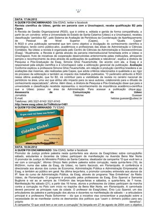 87


DATA: 17.04.2012
A QUEM FOI ENCAMINHADO: Site ESAG, twitter e facebook
Revista científica da Udesc, gerida em parceria com a Unochapecó, recebe qualificação B2 pela
Capes
A Revista de Gestão Organizacional (RGO), que é online e, editada e gerida de forma compartilhada, a
partir de um convênio entre a Universidade do Estado de Santa Catarina (Udesc) e a Unochapecó, recebeu
classificação “periódico B2”, pelo Sistema de Avaliação de Periódicos da Coordenação de Aperfeiçoamento
de         Pessoal        de        Nível      Superior       (Capes),       o        “Qualis     Capes”
A RGO é uma publicação semestral que tem como objetivo a divulgação do conhecimento científico e
tecnológico, tendo como público-alvo, acadêmicos e profissionais das áreas de Administração e Ciências
Contábeis. Na Udesc a revista é organizada pelo Centro de Ciências da Administração e Socioeconômicas
(Esag). “Atualmente, a Revista é gerida através da parceria interinstitucional fomentada entre a Udesc e
Unochapecó, fruto de iniciativas de cooperação desenvolvidas anteriormente pelas instituições, almejando
sempre o reconhecimento da área através de publicações de qualidade e relevância”, explica a diretora de
Pesquisa e Pós-Graduação da Esag, Simone Ghisi Feuerschütte. De acordo com ela, a Esag é a
responsável pela edição científica e à Unochapecó cabe a editoração gerencial da publicação. Avaliação
Conforme explicou a professora Simone Ghisi Feuerschütte, em relação à produção científica brasileira e as
avaliações das mesmas, são realizadas pela Capes, que adota critérios relacionados à qualidade e ao rigor
do processo de editoração e também ao impacto dos trabalhos publicados. “O parâmetro atribuído à RGO
nessa última avaliação, que foi B2, irá contribuir para a visibilidade da revista no cenário nacional de
periódicos na área, uma vez que atribui alto impacto para os seus autores, colaborando para a difusão de
conhecimento especializado”, afirma. Além disso, a diretora de Pesquisa e Pós-Graduação disse que para a
universidade a classificação recebida representou o reconhecimento da importância acadêmico-científica
que a Udesc possui na área da Administração. Para acessar a publicação clique aqui.
Assessoria                    de                 Comunicação                     da                Udesc
Jornalista                                         Heloíse                                       Guesser
E-mail:                                                                          heloise.guesser@udesc.br
Telefones: (48) 3321-8142/ 3321-8143
http://www.esag.udesc.br/?idNoticia=1481
A QUEM FOI ENCAMINHADO: TV ESAG




DATA: 18.04.2012
A QUEM FOI ENCAMINHADO: Site ESAG, twitter e facebook
Promotor de Justiça profere palestra nesta quinta-feira aos alunos da Esag/Udesc sobre corrupçãoNo
sábado, estudantes e docentes da Udesc participam de manifestação na Avenida Beira Mar Norte
O promotor de Justiça do Ministério Público de Santa Catarina, idealizador da campanha “O que você tem a
ver com a corrupção”, Afonso Ghizzo Neto profere palestra sobre corrupção, nesta quinta-feira (19), às
8h20min, numa das salas da Esag, da Udesc, no bairro Itacorubi, em Florianópolis. A conferência é
direcionada aos alunos dos cursos de Economia, Administração Pública e Administração Empresarial, da
Esag, e também ao público em geral. Na última terça-feira, o promotor concedeu entrevista aos alunos da
8ª. fase do curso de Administração Pública, da Esag, através do programa “Nas Entrelinhas” da Rádio
Udesc, de Florianópolis. O programa é produzido pelos professores da Esag, Ênio Spaniol e Samanta
Buglione e vai ao ar sempre às 11h45min das terças-feiras e sábados, e quarta-feira, às 7 horas.
Manifestação No sábado (21), a partir das 16 horas, alunos e professores da Udesc participam da marcha
contra a corrupção no País com início no trapiche da Beira Mar Norte, em Florianópolis. A caminhada
deverá percorrer as principais ruas da cidade. O professor da Esag/Udesc, Ênio Luiz Spaniol, um dos
articuladores da palestra e participação dos alunos e docentes na manifestação de sábado – a articuladora
principal é a professora Paula Schommer – diz que a iniciativa visa conscientizar a população sobre a
necessidade de se manifestar contra os desmandos dos políticos que “usam o dinheiro público para seu
próprio                                                                                        benefício”.
A campanha “O que você tem a ver com a corrupção” foi lançada em 27 de agosto de 2004 com o objetivo
 