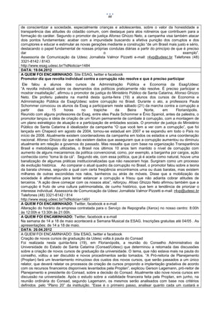 88


de conscientizar a sociedade, especialmente crianças e adolescentes, sobre o valor da honestidade e
transparência das atitudes do cidadão comum, com destaque para atos rotineiros que contribuem para a
formação do caráter. Segundo o promotor de justiça Afonso Ghizzo Neto, a campanha visa também atacar
dois pontos fundamentais: acabar com a impunidade buscando a efetiva punição dos corruptos e dos
corruptores e educar e estimular as novas gerações mediante a construção “de um Brasil mais justo e sério,
destacando o papel fundamental de nossas próprias condutas diárias a partir do princípio de que é preciso
dar                                             o                                              exemplo”.
Assessoria de Comunicação da Udesc Jornalista Valmor Pizzetti e-mail: r4vp@udesc.br Telefones (48)
3321-8142 / 8143
http://www.esag.udesc.br/?idNoticia=1484
DATA: 19.04.2012
A QUEM FOI ENCAMINHADO: Site ESAG, twitter e facebook
Promotor diz que revolta individual contra a corrupção não resolve e que é preciso participar
 Ele falou a alunos dos cursos de Administração Pública e Economia da Esag/Udesc
“A revolta individual sobre os desmandos dos políticos praticamente não resolve. É preciso participar e
mostrar insatisfação”, afirmou o promotor de justiça do Ministério Público de Santa Catarina, Afonso Ghizzo
Neto. Ele proferiu palestra na manhã desta quinta-feira (19) a alunos dos cursos de Economia e
Administração Pública da Esag/Udesc sobre corrupção no Brasil. Durante o ato, a professora Paula
Schommer convocou os alunos da Esag a participaram neste sábado (21) da marcha contra a corrupção a
partir     das     15      horas     no     trapiche     da       Beira     Norte,    em       Florianópolis.
Reunido com alguns professores da Esag, entre eles Paula Schommer e Ênio Spaniol, antes da palestra, o
promotor lançou a idéia de criação de um fórum permanente de combate à corrupção, com a montagem de
um plano estratégico de atuação e a participação de entidades sociais. O promotor de justiça do Ministério
Público de Santa Catarina é idealizador da campanha “O que você tem a ver com a corrupção”, que foi
lançada em Chapecó em agosto de 2004, tornou-se estadual em 2007 e se expandiu em todo o País no
início de 2008. Atualmente existem coordenadores da campanha em todos os estados e uma coordenação
nacional. Afonso Ghizzo diz que não existem dados que asseguram que a corrupção aumentou ou diminuiu
atualmente em relação a governos do passado. Mas ressalta que com base na organização Transparência
Brasil e metodologias utilizadas, o Brasil nos últimos 10 anos tem mantido o nível de corrupção com
aumento de alguns mecanismos da política convencional, como, por exemplo, a barganha por cargos, ação
conhecida como “toma lá da cá”. Segundo ele, com essa política, que já é aceita como natural, houve uma
banalização de algumas práticas institucionalizadas que não nasceram hoje. Surgiram como um processo
de evolução histórica. Ao comparar o atual quadro da corrupção no Brasil, o promotor falou sobre a teoria
da barata chinesa, segundo a qual com certa freqüência encontramos uma ou duas baratas, mas existem
milhares de outras escondidas nos ralos, banheiros ou atrás de móveis. Disse que a mobilização da
sociedade é alternativa para tentar estancar a corrupção e frisou que não adianta cobrar atitudes de
terceiros. “A ação deve começar com os nossos atos”, reforçou. Afoso Ghizzo Neto afirmou também que a
corrupção é fruto de uma cultura patrimonialista, de cunho histórico, que tem a tendência de priorizar o
interesse individual. Assessoria de Comunicação da Udesc Jornalista Valmor Pizzetti e-mail: r4vp@udesc.br
Telefones (48) 3321-8142 / 814
http://www.esag.udesc.br/?idNoticia=1491
A QUEM FOI ENCAMINHADO: Twitter, facebook e e-mail
Alteração do horário da empresa contratada para o Serviço de Repografia (Xerox) no nosso centro: 8:00h
às 12:00h e 13:30h às 21:00h.
A QUEM FOI ENCAMINHADO: Twitter, facebook e e-mail
Na semana de 14 a 18 de maio acontecerá a Semana Musical da ESAG. Inscrições gratuitas até 04/05 . As
apresentações: de 14 a 18 de maio.
DATA: 20.04.2012
A QUEM FOI ENCAMINHADO: Site ESAG, twitter e facebook
Criação de novos cursos de graduação da Udesc volta à pauta do Consad
Foi realizada nesta quinta-feira (19), em Florianópolis, a reunião do Conselho Administrativo da
Universidade do Estado de Santa Catarina (Consad/Udesc) que determinou a retomada das discussões
sobre a criação de novos cursos de graduação da universidade. O tema, que não estava mais na pauta do
conselho, voltou a ser discutido e novos procedimentos serão tomados. “A Pró-reitoria de Planejamento
(Proplan) fará um levantamento minucioso dos custos dos novos cursos, que serão passados a um único
relator, que deverá relatar os processos de criação de cursos propondo a implantação gradativa de acordo
com os recursos financeiros disponíveis levantados pela Proplan”, explicou Gerson Lagemann, pró-reitor de
Planejamento e presidente do Consad, sobre a decisão do Consad. Atualmente são nove novos cursos em
discussão na universidade. Após o estudo sobre a viabilidade financeira feita pela Proplan, em junho, na
reunião ordinária do Consad, segundo Lagemann, os mesmos serão analisados com base nos critérios
definidos pelo “Plano 20” da instituição. “Esse é o primeiro passo, analisar quanto cada um custará e
 