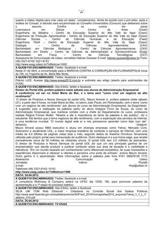 89


quanto a Udesc dispõe para criar cada um deles”, complementou. Ainda de acordo com o pró-reitor, após a
análise do Consad, a decisão será encaminhada ao Conselho Universitário (Consuni) que deliberará sobre
o              assunto.              Confira            os           cursos             em               pauta
Licenciatura           em           Dança           –        Centro         de          Artes         (Ceart)
Engenharia da Madeira – Centro de Educação Superior do Alto Vale do Itajaí (Ceavi)
Engenharia de Produção Agroindustrial - Centro de Educação Superior do Alto Vale do Itajaí (Ceavi)
Ciências       Sociais    –     Centro       de    Ciências    Humanas     e      da    Educação       (Faed)
Engenharia Têxtil - Centro de Educação Superior do Alto Vale do Itajaí (Ceavi)
Geologia            –           Centro           de         Ciências         Agroveterinárias           (CAV)
Bacharelado       em    Ciências      Biológicas    -   Centro   de    Ciências     Agroveterinárias    (CAV)
Bacharelado em Direito – Centro de Ciências da Administração e Socioeconômicas (Esag)
Bacharelado         em        Física       –      Centro      de     Ciências        Tecnológicas       (CCT)
Assessoria de Comunicação da Udesc Jornalista Heloíse Guesser E-mail: heloise.guesser@udesc.br Fone:
(48) 3321-8142/ 3321-8143
http://www.esag.udesc.br/?idNoticia=1495
A QUEM FOI ENCAMINHADO: Twitter, facebook e e-mail
Neste 21 de Abril, a concentração para a MARCHA CONTRA A CORRUPÇÃO EM FLORIANÓPOLIS inicia
às 15h, no Trapiche da Av. Beira Mar Norte.
A QUEM FOI ENCAMINHADO: Twitter, facebook e e-mail
Prêmio LICE. Acesse http://www.eneap2012.com.br e submeta seu artigo (aberto para submissões dia
21/04).
A QUEM FOI ENCAMINHADO: Site ESAG, twitter e facebook
Diretor do Portal UOL profere palestra neste sábado aos alunos de Administração Empresarial
A conferência vai ser no Hotel Maria do Mar, e o tema será "como criar um negócio de alto
rendimento"
 O diretor de Produtos e Novos Serviços do portal UOL, Mauro Amaral Jr. profere palestra neste sábado
(21), a partir das 9 horas, no hotel Maria do Mar, no bairro João Paulo, em Florianópolis, com o tema “como
criar um negócio de alto rendimento” aos alunos do curso de Administração Empresarial, da Esag/Udesc.
A sugestão para a realização da palestra partiu do aluno Grégore Finco de Souza, do curso de
Administração Empresarial, que manteve contato com a chefe do Departamento do curso, professora
Isabela Regina Fornari Muller. “Mostrei a ela a importância do tema da palestra e ela aceitou”, diz o
estudante. Ele lembra que o tema negócios de alto rendimento, com a exploração dos servidos da Internet,
é uma tendência mundial. “O mundo digital está aí e nós precisamos aprender como lidar com ele”,
destacou                                                                                             Grégore.
Mauro Amaral possui MBA executivo e atuou em diversas empresas como Yahoo, Mercado Livre,
Submarino e atualmente UOL, a maior empresa brasileira de conteúdo e serviços de Internet, com uma
média de 4,4 bilhões de páginas vistas todo o mês, segundo dados do Sistema Omniture, ferramenta
utilizada pelo próprio portal para mensuração de audiência. Outro destaque é a sua home page, que recebe
mensalmente cerca de 50 milhões de visitantes únicos. O portal UOL tem 2,5 milhões de assinantes.
O diretor de Produtos e Novos Serviços do portal UOL diz que um dos principais ganhos de um
empreendedor que decide produzir e publicar conteúdo sobre sua área de atuação é a visibilidade e
relevância. “Em um mundo baseado em conhecimento como diferencial competitivo, ter suas impressões e
experiências disponíveis é oferecer a clientes e parceiros uma porta de entrada”, ensina Mauro Amaral.
Outro ganho é o aprendizado. Mais informações sobre a palestra pelo fone 9161 5682/9128 7173
Assessoria                     de                    Comunicação                   da                  Udesc
Jornalista                                            Valmor                                          Pizzetti
e-mail:                                                                                        r4vp@udesc.br
Telefones (48) 3321-8142 / 8143
http://www.esag.udesc.br/?idNoticia=1496
DATA: 24.04.2012
A QUEM FOI ENCAMINHADO: Twitter, facebook e e-mail
A consultoria McKinsey & Company estará na UFSC dia 10/05, 18h, para promover palestra de
apresentação e a 1ª etapa do processo seletivo.
A QUEM FOI ENCAMINHADO: Site ESAG, twitter e facebook
SEJA UM TOM Web Observer - Cidadania no Controle Social dos Gastos Públicos
http://www.esaf.fazenda.gov.br/esafsite/premios/SOF/sof_2010/monografias2010_arquivos/Tema_1_1_L_V
aldemir_010.pdf
DATA: 25.04.2012
A QUEM FOI ENCAMINHADO: TV ESAG
 