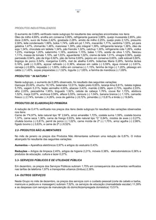93




PRODUTOS INDUSTRIALIZADOS

O aumento de 0,89% verificado neste subgrupo foi resultante das variações encontradas nos itens:
Óleo de milho 4,69%, ervilha em conserva 3,99%, refrigerante guaraná 3,88%, queijo mussarela 2,85%, pão
doce 2,60%, suco de frutas 2,42%, goiabada 2,28%, amido de milho 2,25%, queijo prato 2,12%, presunto
2,00%, leite condensado 1,99%, bolos 1,74%, café em pó 1,74%, macarrão 1,71%, sardinha 1,55%, pó para
gelatina 1,47%, chimarrão 1,46%, maionese 1,39%, pão integral 1,39%, refrigerante laranja 1,36%, óleo de
soja 1,34%, chocolate em tablete 1,34%, pão francês 1,32%, catchup 1,30%, refrigerante cola 1,26%, vodka
1,23%, manteiga 1,20%, salaminho 1,16%, azeitona 1,15%, balas 1,13%, azeite de oliva 1,12%, Nescau
1,11%, massa de tomate 1,10%, sal 1,03%, aguardente 1,02%, creme de leite 1,01%, vinagre 0,99%, queijo
parmesão 0,94%, pão de trigo 0,92%, pão de forma 0,65%, pepino em conserva 0,65%, café solúvel 0,60%,
lingüiça de porco 0,54%, margarina 0,49%, mel de abelha 0,49%, bolachas Maria 0,28%, farinha láctea
0,16%, patê (-) 0,26%, açúcar refinado (-) 0,36%, abacaxi em calda (-) 0,59%, água mineral (-) 0,81%,
cerveja (-) 0,95%, requeijão (-) 1,00%, milho em conserva (-) 1,15%, farinha de trigo (-) 1,20%, pêssego em
calda (-) 1,43%, sopas preparadas (-) 1,52%, Iogurte (-) 1,65%, e farinha de mandioca (-) 1,69%.

PRODUTOS “ IN NATURA “

Neste subgrupo, o aumento de 0,26% observado, foi resultado das seguintes variações:
Garoupa 20,00%, chuchu 19,10%, beterraba 12,01%, feijão preto 6,65%, laranja lima 6,61%, batata inglesa
5,75%, vagem 5,31%, feijão vermelho 4,00%, abacaxi 3,43%, mamão 2,89%, aipim 2,73%, repolho 2,03%,
alho 2,03%, pescadinha 1,95%, linguado 1,92%, cebola de cabeça 1,76%, couve flor 1,72%, abóbora
1,52%, maça 0,87%, anchova 0,59%, alface 0,55%, cenoura (-) 1,04%, banana branca (-) 1,10%, camarão
fresco (-) 2,74%, tomate (-) 4,26%, ovos de galinha (-) 8,72%, pimentão (-) 13,81% e limão (-) 19,84%.

PRODUTOS DE ELABORAÇÃO PRIMÁRIA

A redução de 0,41% verificada nos preços dos itens deste subgrupo foi resultado das variações observadas
nos itens:
Carne de 1ª4,97%, leite natural tipo “B” 2,64%, arroz amarelão 1,72%, costela suína 1,59%, costela bovina
1,37%, carne seca 1,36%, carne de frango 0,93%, leite natural tipo “C” 0,84%, miúdos de aves (-) 0,27%,
chuleta bovina (-) 0,81%, pernil de porco (-) 1,02%, carne moída de 2ª (-) 1,75%, arroz agulha (-) 2,86%,
fígado bovino (-) 3,63%, e carne de 2ª (-) 8,52%.

2.2- PRODUTOS NÃO ALIMENTARES

No mês de janeiro os preços dos Produtos Não Alimentares sofreram uma redução de 0,87%. O índice
alcançado foi resultante das seguintes variações:

Aumentos – Aparelhos eletrônicos 0,97% e artigos do vestuário 0,43%.

Reduções – Artigos de limpeza 2,45%, artigos de higiene 2,21%, móveis 0,38%, eletrodomésticos 0,36% e
produtos de educação, cultura e lazer 0,27%.

3.3- SERVIÇOS PÚBLICOS E DE UTILIDADE PÚBLICA

Em dezembro, os preços dos Serviços Públicos subiram 1,75% em consequencia dos aumentos verificados
nas tarifas de telefonia 1,97% e transportes urbanos (ônibus) 2,38%.

3.4- OUTROS SERVIÇOS

Neste Grupo no mês de dezembro, os preços dos serviços com o cuidado pessoal (corte de cabelo e barba,
manicure e pedicure e massagem) subiram 7,52%, os serviços de educação (mensalidade escolar) 11,39%
e as despesas com serviços de manutenção do domicílio(empregada doméstica) 13,51%.
 