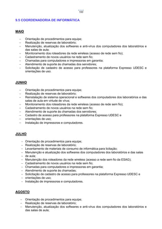 100

9.5 COORDENADORIA DE INFORMÁTICA

MAIO




Orientação de procedimentos para equipe;
Realização de reservas de laboratório;
Manutenção, atualização dos softwares e anti-vírus dos computadores dos laboratórios e
das salas de aula;
Monitoramento dos roteadores da rede wireless (acesso de rede sem fio);
Cadastramento de novos usuários na rede sem fio;
Chamadas para computadores e impressoras em garantia;
Atendimento de suporte às chamadas dos servidores;
Solicitação de cadastro de acesso para professores na plataforma Expresso UDESC e
orientações de uso.







JUNHO




Orientação de procedimentos para equipe;
Realização de reservas de laboratório;
Reinstalação de sistema operacional e softwares dos computadores dos laboratórios e das
salas de aula em virtude de vírus;
Monitoramento dos roteadores da rede wireless (acesso de rede sem fio);
Cadastramento de novos usuários na rede sem fio;
Atendimento de suporte às chamadas dos servidores;
Cadastro de acesso para professores na plataforma Expresso UDESC e
orientações de uso;
Instalação de impressoras e computadores.









JULHO













Orientação de procedimentos para equipe;
Realização de reservas de laboratório;
Levantamento de materiais de consumo de informática para licitação;
Manutenção e atualização dos softwares dos computadores dos laboratórios e das salas
de aula;
Manutenção dos roteadores da rede wireless (acesso a rede sem fio da ESAG);
Cadastramento de novos usuários na rede sem fio;
Chamadas para computadores e impressoras em garantia;
Atendimento de suporte às chamadas;
Solicitação de cadastro de acesso para professores na plataforma Expresso UDESC e
orientações de uso;
Instalação de impressoras e computadores.

AGOSTO




Orientação de procedimentos para equipe;
Realização de reservas de laboratório;
Manutenção, atualização dos softwares e anti-vírus dos computadores dos laboratórios e
das salas de aula;

 