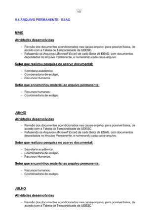 102

9.6 ARQUIVO PERMANENTE - ESAG

MAIO
Atividades desenvolvidas
 Revisão dos documentos acondicionados nas caixas-arquivo, para possível baixa, de
acordo com a Tabela de Temporalidade da UDESC.
 Refazendo os Arquivos (Microsoft Excel) de cada Setor da ESAG, com documentos
depositados no Arquivo Permanente, e numerando cada caixa-arquivo.

Setor que realizou pesquisa no acervo documental:
 Secretaria acadêmica,
 Coordenadoria de estágio,
 Recursos Humanos.

Setor que encaminhou material ao arquivo permanente:
 Recursos humanos;
 Coordenadoria de estágio.

JUNHO
Atividades desenvolvidas
 Revisão dos documentos acondicionados nas caixas-arquivo, para possível baixa, de
acordo com a Tabela de Temporalidade da UDESC.
 Refazendo os Arquivos (Microsoft Excel) de cada Setor da ESAG, com documentos
depositados no Arquivo Permanente, e numerando cada caixa-arquivo.

Setor que realizou pesquisa no acervo documental:
 Secretaria acadêmica,
 Coordenadoria de estágio,
 Recursos Humanos.

Setor que encaminhou material ao arquivo permanente:
 Recursos humanos;
 Coordenadoria de estágio.

JULHO
Atividades desenvolvidas
 Revisão dos documentos acondicionados nas caixas-arquivo, para possível baixa, de
acordo com a Tabela de Temporalidade da UDESC.

 