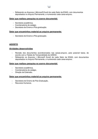103

 Refazendo os Arquivos ( Microsoft Excel) de cada Setor da ESAG, com documentos
depositados no Arquivo Permanente, e numerando cada caixa-arquivo.

Setor que realizou pesquisa no acervo documental:
 Secretaria acadêmica,
 Coordenadoria de estágio,
 Secretaria de Ensino e Pós-graduação.

Setor que encaminhou material ao arquivo permanente:
 Secretaria de Ensino e Pós-graduação.

AGOSTO
Aividades desenvolvidas



Revisão dos documentos acondicionados nas caixas-arquivo, para possível baixa, de
acordo com a Tabela de Temporalidade da UDESC.
Refazendo os Arquivos ( Microsoft Excel) de cada Setor da ESAG, com documentos
depositados no Arquivo Permanente, e numerando cada caixa-arquivo.

Setor que realizou pesquisa no acervo documental:




Secretaria acadêmica,
Coordenadoria de estágio,
Direção de Extensão.

Setor que encaminhou material ao arquivo permanente:



Secretaria de Ensino de Pós-Graduação,
Recursos Humanos.

 