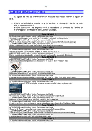 104

10 AÇÕES DE COMUNICAÇÃO DA ESAG
As ações da área de comunicação são relativas aos meses de maio a agosto de
2012.
 Foram encaminhados e-mails para os técnicos e professores no dia de seus
respectivos aniversários.
 Foram atualizados de segunda-feira a sexta-feira a previsão do tempo de
Florianópolis e a cotação do dólar, euro e Bovespa.
Data: 02/05/2013
A QUEM FOI ENCAMINHADO: Twitter, Facebook e site ESAG
Udesc abre inscrições para curso básico de Propriedade Intelectual, em Florianópolis
A QUEM FOI ENCAMINHADO: Twitter, Facebook e site ESAG
Projeto social de alunos da Udesc para moradores de rua monta estande na Feira da Esperança
A QUEM FOI ENCAMINHADO: Twitter, Facebook e site ESAG
Defesa de Mestrado Profissional é realizada na Udesc Esag nesta quinta-feira

Data: 03/05/2013
A QUEM FOI ENCAMINHADO: Twitter, Facebook e site ESAG
Udesc Esag divulga Índice de Custo de Vida na Capital em abril: 0,74%
A QUEM FOI ENCAMINHADO: Twitter, Facebook e site ESAG
Exame obrigatório para Mestrados em Administração tem inscrições abertas até 25 de maio

Data: 06/05/2013
A QUEM FOI ENCAMINHADO: Twitter, Facebook e site ESAG
Estresse e gestão do tempo são temas de palestras do Vivendo Bem Udesc em maio

A QUEM FOI ENCAMINHADO: Twitter, Facebook e site ESAG
Udesc realiza debate sobre arte, política e universidade na quarta
A QUEM FOI ENCAMINHADO: Twitter, Facebook e site ESAG
Curso extracurricular de empreendedorismo digital tem início na Udesc Esag nesta segunda-feira

Data: 07/05/2013
A QUEM FOI ENCAMINHADO: Twitter, Facebook e site ESAG
Escritório de projetos PMO Esag divulga fontes de recursos em aberto para o mês de maio

A QUEM FOI ENCAMINHADO: Twitter, Facebook e site ESAG
Udesc recebe inscrições para a 3ª Jornada Catarinense de Patrimônio Cultural
A QUEM FOI ENCAMINHADO: Twitter, Facebook e site ESAG
Udesc apoiará monitoramento de metas da Prefeitura de Florianópolis
A QUEM FOI ENCAMINHADO: Twitter, Facebook e site ESAG
Projeto Novo Rumo promove conversa com ex-morador de rua no Centro POP de Florianópolis

Data: 08/05/2013
A QUEM FOI ENCAMINHADO: Twitter, Facebook e site ESAG
Concurso do Tesouro Nacional premia monografias na área de finanças públicas
A QUEM FOI ENCAMINHADO: Twitter, Facebook e site ESAG
Abertas inscrições para Mestrados Profissional e Acadêmico em Administração na Udesc Esag
A QUEM FOI ENCAMINHADO: Twitter, Facebook e site ESAG
Comitiva da Reitoria inicia visita aos centros na Udesc Oeste

Data: 09/05/2013
A QUEM FOI ENCAMINHADO: Twitter, Facebook e site ESAG

 
