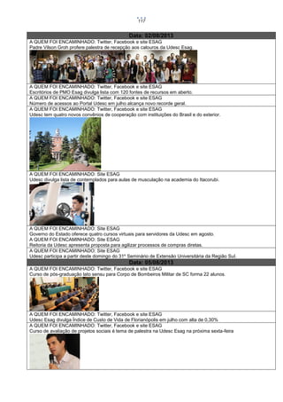 117

Data: 02/08/2013
A QUEM FOI ENCAMINHADO: Twitter, Facebook e site ESAG
Padre Vilson Groh profere palestra de recepção aos calouros da Udesc Esag.

A QUEM FOI ENCAMINHADO: Twitter, Facebook e site ESAG
Escritórios de PMO Esag divulga lista com 120 fontes de recursos em aberto.
A QUEM FOI ENCAMINHADO: Twitter, Facebook e site ESAG
Número de acessos ao Portal Udesc em julho alcança novo recorde geral.
A QUEM FOI ENCAMINHADO: Twitter, Facebook e site ESAG
Udesc tem quatro novos convênios de cooperação com instituições do Brasil e do exterior.

A QUEM FOI ENCAMINHADO: Site ESAG
Udesc divulga lista de contemplados para aulas de musculação na academia do Itacorubi.

A QUEM FOI ENCAMINHADO: Site ESAG
Governo do Estado oferece quatro cursos virtuais para servidores da Udesc em agosto.
A QUEM FOI ENCAMINHADO: Site ESAG
Reitoria da Udesc apresenta proposta para agilizar processos de compras diretas.
A QUEM FOI ENCAMINHADO: Site ESAG
Udesc participa a partir deste domingo do 31º Seminário de Extensão Universitária da Região Sul.

Data: 05/08/2013
A QUEM FOI ENCAMINHADO: Twitter, Facebook e site ESAG
Curso de pós-graduação lato sensu para Corpo de Bombeiros Militar de SC forma 22 alunos.

A QUEM FOI ENCAMINHADO: Twitter, Facebook e site ESAG
Udesc Esag divulga Índice de Custo de Vida de Florianópolis em julho com alta de 0,30%
A QUEM FOI ENCAMINHADO: Twitter, Facebook e site ESAG
Curso de avaliação de projetos sociais é tema de palestra na Udesc Esag na próxima sexta-feira

 