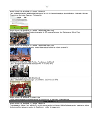 118

A QUEM FOI ENCAMINHADO: Twitter, Facebook
Falta uma semana para a formatura das turmas de 2013/1 de Administração, Administração Pública e Ciências
Econômicas da Udesc Esag em Florianópolis

A QUEM FOI ENCAMINHADO: Twitter, Facebook e site ESAG
Visita ao Conselho Regional de Administração de SC encerra Semana dos Calouros na Udesc Esag

A QUEM FOI ENCAMINHADO: Twitter, Facebook e site ESAG
Udesc está com inscrições abertas para programas de bolsas de estudo no exterior

A QUEM FOI ENCAMINHADO: Twitter, Facebook e site ESAG
Udesc divulga quarta chamada do Vestibular de Inverno 2013

A QUEM FOI ENCAMINHADO: Site ESAG
Udesc está na liderança dos Jogos Universitários Catarinenses 2013

A QUEM FOI ENCAMINHADO: Site ESAG
Editais da Capes incentivam intercâmbio de professores no Mercosul e na Colômbia

Data: 06/08/2013
A QUEM FOI ENCAMINHADO: Twitter, Facebook
O professor da Udesc Esag Arlindo Rocha foi o especialista ouvido pelo Diário Catarinense em matéria na edição
desta terça-feira, sobre os gastos do Estado com a folha de pagamento.

 